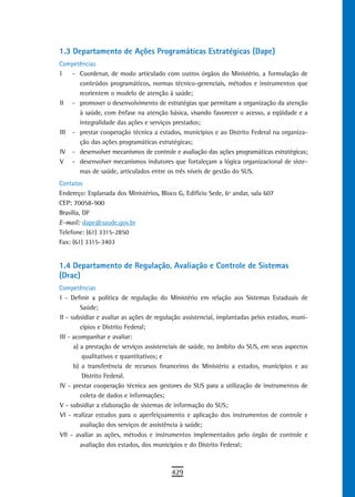 1.3 departamento de Ações Programáticas Estratégicas (Dape)
Competências
I   - Coordenar, de modo articulado com outros órgãos do Ministério, a formulação de
      conteúdos programáticos, normas técnico-gerenciais, métodos e instrumentos que
      reorientem o modelo de atenção à saúde;
II - promover o desenvolvimento de estratégias que permitam a organização da atenção
      à saúde, com ênfase na atenção básica, visando favorecer o acesso, a eqüidade e a
      integralidade das ações e serviços prestados;
III - prestar cooperação técnica a estados, municípios e ao Distrito Federal na organiza-
      ção das ações programáticas estratégicas;
IV - desenvolver mecanismos de controle e avaliação das ações programáticas estratégicas;
V - desenvolver mecanismos indutores que fortaleçam a lógica organizacional de siste-
      mas de saúde, articulados entre os três níveis de gestão do SUS.
Contatos
Endereço: Esplanada dos Ministérios, Bloco G, Edifício Sede, 6º andar, sala 607
CEP: 70058-900
Brasília, DF
E-mail: dape@saude.gov.br
Telefone: (61) 3315-2850
Fax: (61) 3315-3403


1.4 departamento de regulação, avaliação e Controle de sistemas
(Drac)
Competências
I - Definir a política de regulação do Ministério em relação aos Sistemas Estaduais de
         Saúde;
II - subsidiar e avaliar as ações de regulação assistencial, implantadas pelos estados, muni-
         cípios e Distrito Federal;
III - acompanhar e avaliar:
      a) a prestação de serviços assistenciais de saúde, no âmbito do SUS, em seus aspectos
          qualitativos e quantitativos; e
      b) a transferência de recursos financeiros do Ministério a estados, municípios e ao
          Distrito Federal.
IV - prestar cooperação técnica aos gestores do SUS para a utilização de instrumentos de
         coleta de dados e informações;
V - subsidiar a elaboração de sistemas de informação do SUS;
VI - realizar estudos para o aperfeiçoamento e aplicação dos instrumentos de controle e
         avaliação dos serviços de assistência à saúde;
VII - avaliar as ações, métodos e instrumentos implementados pelo órgão de controle e
         avaliação dos estados, dos municípios e do Distrito Federal;



                                          429
 