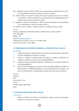 VIII - estabelecer normas e definir critérios para a sistematização e padronização das técni-
        cas e procedimentos relativos às áreas de controle e avaliação;
IX - definir, dentro de sua área de atuação, formas de cooperação técnica com os estados,
        os municípios e o Distrito Federal para o aperfeiçoamento da capacidade gerencial e
        operativa dos serviços de assistência à saúde;
X - subsidiar os estados, os municípios e o Distrito Federal na política de contratualização
        com os prestadores de serviços de saúde do SUS; e
XI - definir, manter e atualizar o cadastro nacional de estabelecimentos de saúde.
Contatos
Endereço: Esplanada dos Ministérios, Bloco G, Edifício Sede, 9º andar, sala 955
CEP: 70058-900
Brasília – DF
E-mail: decas@saude.gov.br
Telefones: (61) 3224-4014 / 3014 / 3315-2690 / 2082
Faxes: (61) 3225-3174 / 3226-0948


1.5 departamento de Gestão Hospitalar no estado do rio de Janeiro
Competências
I   - Integrar operacional e assistencialmente os serviços de saúde vinculados ao Ministério
      da Saúde, ampliando sua eficiência e eficácia;
II - articular e coordenar a implementação das políticas e projetos do Ministério da
      Saúde nas unidades assistenciais sob sua responsabilidade;
III - implementar ações de gestão participativa e controle social nos serviços de saúde sob
      sua responsabilidade; e
IV - atuar de forma integrada com os demais serviços de saúde localizados na cidade do
      Rio de Janeiro, na Região Metropolitana e nos demais Municípios do Estado, com
      vistas ao fortalecimento e à qualificação das redes assistenciais nesses territórios.
Contatos:
Endereço:
CEP:
Rio de Janeiro – RJ
E-mail:
Telefones: (021) 3985-7480
Faxes:


1.6 Instituto Nacional de Câncer (Inca)
Competências
I  - Assistir ao Ministro de Estado na formulação da política nacional de prevenção,
      diagnóstico e tratamento do câncer;


                                         430
 