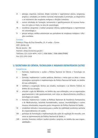 II    - planejar, organizar, executar, dirigir, controlar e supervisionar planos, programas,
           projetos e atividades, em âmbito nacional, relacionados à prevenção, ao diagnóstico
           e ao tratamento das neoplasias malignas e afecções correlatas;
   III   - exercer atividades de formação, treinamento e aperfeiçoamento de recursos huma-
           nos, em todos os níveis, na área de cancerologia;
   IV    - coordenar, programar e realizar pesquisas clínicas, epidemiológicas e experimentais
           em cancerologia; e
   V     - prestar serviços médico-assistenciais aos portadores de neoplasias malignas e afec-
           ções correlatas.
   Contatos
   Endereço: Praça da Cruz Vermelha, 23, 4º andar – Centro
   CEP: 20230-130
   Rio de Janeiro – RJ
   Internet: <http://www.inca.gov.br>
   Telefones: (21) 2224-4074 / 4531 / 2506-6006 / 2506-6000 (PABX)
   Fax: (21) 2242-2420




2. SECRETARIA DE CIÊNCIA, TECNOLOGIA E INSUMOS ESTRATÉGICOS (SCTIE)
   Competências
   I    - Formular, implementar e avaliar a Política Nacional de Ciência e Tecnologia em
          Saúde;
   II - formular, implementar e avaliar políticas, diretrizes e metas para as áreas e temas
          estratégicos necessários à implementação da Política Nacional de Saúde, no âmbito
          de suas atribuições;
   III - viabilizar a cooperação técnica aos estados, municípios e ao Distrito Federal, no
          âmbito da sua atuação;
   IV - articular a ação do Ministério, no âmbito das suas atribuições, com as organizações
          governamentais e não governamentais, com vistas ao desenvolvimento científico e
          tecnológico em saúde;
   V - formular, implementar e avaliar as Políticas Nacionais de Assistência Farmacêutica
          e de Medicamentos, incluindo hemoderivados, vacinas, imunobiológicos e outros
          insumos relacionados, enquanto partes integrantes da Política Nacional de Saúde;
   VI - estabelecer métodos e mecanismos para a análise da viabilidade econômico-sanitária
          de empreendimentos em saúde;
   VII - participar da formulação e implementação das ações de regulação do mercado, com
          vistas ao aprimoramento da Política Nacional de Saúde; e
   VIII - ormular, fomentar, realizar e avaliar estudos e projetos, no âmbito das suas respon-
          sabilidades.



                                             431
 
