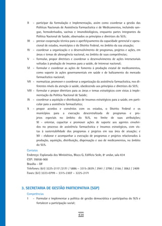 II   - participar da formulação e implementação, assim como coordenar a gestão das
          Políticas Nacionais de Assistência Farmacêutica e de Medicamentos, incluindo san-
          gue, hemoderivados, vacinas e imunobiológicos, enquanto partes integrantes da
          Política Nacional de Saúde, observados os princípios e diretrizes do SUS;
   III - prestar cooperação técnica para o aperfeiçoamento da capacidade gerencial e opera-
          cional de estados, municípios e do Distrito Federal, no âmbito da sua atuação;
   IV - coordenar a organização e o desenvolvimento de programas, projetos e ações, em
          áreas e temas de abrangência nacional, no âmbito de suas competências;
   V - formular, propor diretrizes e coordenar o desenvolvimento de ações intersetoriais
          voltadas à produção de insumos para a saúde, de interesse nacional;
   VI - formular e coordenar as ações de fomento à produção estatal de medicamentos,
          como suporte às ações governamentais em saúde e de balizamento do mercado
          farmacêutico nacional;
   VII - normatizar, promover e coordenar a organização da assistência farmacêutica, nos di-
          ferentes níveis da atenção à saúde, obedecendo aos princípios e diretrizes do SUS;
   VIII - formular e propor diretrizes para as áreas e temas estratégicos com vistas à imple-
          mentação da Política Nacional de Saúde;
   IX - coordenar a aquisição e distribuição de insumos estratégicos para a saúde, em parti-
          cular para a assistência farmacêutica;
   X - propor acordos e convênios com os estados, o Distrito Federal e os
          municípios para a execução descentralizada de programas e pro-
          jetos especiais no âmbito do SUS, no limite de suas atribuições;
          XI - orientar, capacitar e promover ações de suporte aos agentes envolvi-
          dos no processo de assistência farmacêutica e insumos estratégicos, com vis-
          tas à sustentabilidade dos programas e projetos em sua área de atuação; e
          XII - elaborar e acompanhar a execução de programas e projetos relacionados à
          produção, aquisição, distribuição, dispensação e uso de medicamentos, no âmbito
          do SUS.
  Contatos
  Endereço: Esplanada dos Ministérios, Bloco G, Edifício Sede, 8º andar, sala 834
  CEP: 70058-900
  Brasília – DF
  Telefones: (61) 3225-2117 /2171 / 5886 – 3315-2839 / 2941 / 2790 / 2166 / 3062 / 2409
  Faxes: (61) 3223-0799 – 3315-2307 – 3225-2171




3. SECRETARIA DE GESTÃO PARTICIPATIVA (SGP)
  Competências
  I  - Formular e implementar a política de gestão democrática e participativa do SUS e
        fortalecer a participação social;


                                           434
 