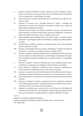 II     - articular as ações do Ministério da Saúde, referentes à gestão estratégica e partici-
         pativa, com os diversos setores, governamentais e não governamentais, relacionados
         com os condicionantes e determinantes da saúde;
III    - apoiar o processo de controle social do SUS, para o fortalecimento da ação dos con-
         selhos de saúde;
IV     - promover, em parceria com o Conselho Nacional de Saúde, a realização das
         Conferências de Saúde e das Plenárias dos Conselhos de Saúde, com o apoio dos
         demais órgãos do Ministério da Saúde;
V      - incentivar e apoiar, inclusive nos aspectos financeiros e técnicos, as instâncias esta-
         duais, municipais e do Distrito Federal, para o processo de elaboração e execução da
         política de educação permanente para o controle social no SUS;
VI     - apoiar estratégias para mobilização social, pelo direito à saúde e em defesa do SUS,
         promovendo a participação popular na formulação e avaliação das políticas públicas
         de saúde;
VII    - contribuir para a eqüidade, apoiando e articulando grupos sociais que demandam
         políticas específicas de saúde;
VIII   - promover a participação efetiva dos gestores, trabalhadores e usuários na eleição de
         prioridades e no processo de tomada de decisões na gestão do SUS;
IX     - formular e coordenar a Política de Monitoramento e Avaliação da Gestão do SUS, por
         meio da análise de seu desenvolvimento, da identificação e disseminação de experi-
         ências inovadoras, produzindo subsídios para a tomada de decisões e a organização
         dos serviços;
X      - formular e coordenar a Política de Ouvidoria para o SUS, implementando sua des-
         centralização e cooperação com entidades de defesa de direitos do cidadão;
XI     - realizar auditoria e fiscalização no âmbito do SUS e coordenar a implantação do
         Sistema Nacional de Auditoria do SUS, nas três esferas de governo;
XII    - promover, em parceria com a Secretaria-Executiva do Conselho Nacional de Saúde, a
         articulação dos órgãos do Ministério da Saúde com o Conselho Nacional de Saúde;
XIII   - apoiar administrativa e financeiramente a Secretaria-Executiva do Conselho Nacional
         de Saúde;
XIV    - fomentar a realização de estudos e pesquisas, por meio de acordos de cooperação
         com entidades governamentais e não governamentais, que contribuam para o desen-
         volvimento do SUS e da reforma sanitária brasileira; e
XV     - estabelecer mecanismos para a gestão da ética, com enfoque na conformidade de
         conduta como instrumento de sustentabilidade e melhoria da gestão pública do SUS,
         bem como acompanhar sua implementação no âmbito do Ministério da Saúde.
Contatos
Gabinete do Secretário de Gestão Participativa
Endereço: Esplanada dos Ministérios, Bloco G, Edifício Sede, 4º andar, sala 437
CEP: 70058-900



                                            435
 