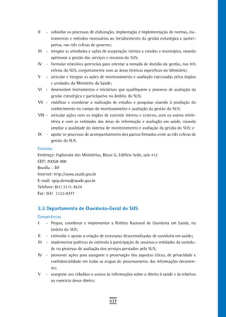 II   - subsidiar os processos de elaboração, implantação e implementação de normas, ins-
       trumentos e métodos necessários ao fortalecimento da gestão estratégica e partici-
       pativa, nas três esferas de governo;
III - integrar as atividades e ações de cooperação técnica a estados e municípios, visando
       aprimorar a gestão dos serviços e recursos do SUS;
IV - formular relatórios gerenciais para orientar a tomada de decisão da gestão, nas três
       esferas do SUS, conjuntamente com as áreas técnicas específicas do Ministério;
V - articular e integrar as ações de monitoramento e avaliação executadas pelos órgãos
       e unidades do Ministério da Saúde;
VI - desenvolver instrumentos e iniciativas que qualifiquem o processo de avaliação da
       gestão estratégica e participativa no âmbito do SUS;
VII - viabilizar e coordenar a realização de estudos e pesquisas visando à produção do
       conhecimento no campo do monitoramento e avaliação da gestão do SUS;
VIII - articular ações com os órgãos de controle interno e externo, com os outros minis-
       térios e com as entidades das áreas de informação e avaliação em saúde, visando
       ampliar a qualidade do sistema de monitoramento e avaliação da gestão do SUS; e
IX - apoiar os processos de acompanhamento dos pactos firmados entre as três esferas de
       gestão do SUS.
Contatos
Endereço: Esplanada dos Ministérios, Bloco G, Edifício Sede, sala 412
CEP: 70058-900
Brasília – DF
Internet: http://www.saude.gov.br
E-mail: sgep.dema@saude.gov.br
Telefone: (61) 3315-3624
Fax: (61) 3322-8377


3.3 departamento de ouvidoria-Geral do sUs
Competências
I   - Propor, coordenar e implementar a Política Nacional de Ouvidoria em Saúde, no
      âmbito do SUS;
II - estimular e apoiar a criação de estruturas descentralizadas de ouvidoria em saúde;
III - implementar políticas de estímulo à participação de usuários e entidades da socieda-
      de no processo de avaliação dos serviços prestados pelo SUS;
IV - promover ações para assegurar a preservação dos aspectos éticos, de privacidade e
      confidencialidade em todas as etapas do processamento das informações decorren-
      tes;
V - assegurar aos cidadãos o acesso às informações sobre o direito à saúde e às relativas
      ao exercício desse direito;



                                         437
 