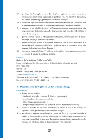 VII - participar da elaboração, implantação e implementação de normas, instrumentos e
        métodos que fortaleçam a capacidade de gestão do SUS, nos três níveis de governo,
        na área de epidemiologia, prevenção e controle de doenças;
VIII - fomentar e implementar o desenvolvimento de estudos e pesquisas que contribuam para
        o aperfeiçoamento das ações de vigilância epidemiológica e ambiental em saúde;
IX    - promover o intercâmbio técnico-científico com organismos governamentais e não
        governamentais de âmbito nacional e internacional, nas áreas de epidemiologia e
        controle de doenças;
X     - propor políticas e ações de educação em saúde pública, referentes às áreas de epide-
        miologia, prevenção e controle de doenças;
XI    - prestar assessoria técnica e estabelecer cooperação com estados, municípios e o
        Distrito Federal, visando potencializar a capacidade gerencial e fomentar novas prá-
        ticas de vigilância e controle de doenças; e
XII - formular e propor a Política de Vigilância Sanitária, bem como regular e acompanhar
        o contrato de gestão da vigilância sanitária.
Contatos
Gabinete do Secretário de Vigilância em Saúde
Endereço: Esplanada dos Ministérios, Bloco G, Edifício Sede, sobreloja, sala 105
CEP: 70058-900
Brasília – DF
Internet: <http://www.saude.gov.br/svs>
E-mail: svs@saude.gov.br
Telefones: (61) 3315-3706 / 3777 / 3650 / 3776 / 3641 – 3225-5807
Faxes: (61) 3321-9253 / 3216 – 3223-1168


4.1 Departamento de Vigilância Epidemiológica (Devep)
Competências
I     - Propor normas relativas a:
         a) ações de prevenção e controle de doenças transmissíveis;
         b) notificação de doenças transmissíveis;
         c) investigação epidemiológica; e
         d) vigilância epidemiológica, nos postos de entrada do território nacional;
II    - adotar as medidas de prevenção e controle dos fatores de risco e das doenças ou
        agravos à saúde, pertinentes ao seu campo de atuação;
III   - coordenar as ações de epidemiologia e controle de doenças e agravos inusitados à
        saúde, de forma complementar ou suplementar, em caráter excepcional, quando for
        superada a capacidade de execução dos estados, quando houver o envolvimento de
        mais de um estado ou riscos de disseminação em nível nacional;




                                             440
 