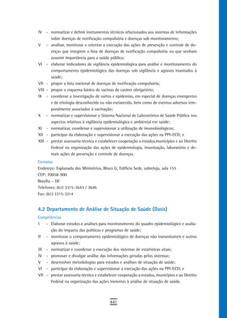 IV     - normatizar e definir instrumentos técnicos relacionados aos sistemas de informações
         sobre doenças de notificação compulsória e doenças sob monitoramento;
V      - analisar, monitorar e orientar a execução das ações de prevenção e controle de do-
         enças que integrem a lista de doenças de notificação compulsória ou que venham
         assumir importância para a saúde pública;
VI     - elaborar indicadores de vigilância epidemiológica para análise e monitoramento do
         comportamento epidemiológico das doenças sob vigilância e agravos inusitados à
         saúde;
VII    - propor a lista nacional de doenças de notificação compulsória;
VIII   - propor o esquema básico de vacinas de caráter obrigatório;
IX     - coordenar a investigação de surtos e epidemias, em especial de doenças emergentes
         e de etiologia desconhecida ou não esclarecida, bem como de eventos adversos tem-
         poralmente associados à vacinação;
X      - normatizar e supervisionar o Sistema Nacional de Laboratórios de Saúde Pública nos
         aspectos relativos à vigilância epidemiológica e ambiental em saúde;
XI     - normatizar, coordenar e supervisionar a utilização de imunobiológicos;
XII    - participar da elaboração e supervisionar a execução das ações na PPI-ECD; e
XIII   - prestar assessoria técnica e estabelecer cooperação a estados,municípios e ao Distrito
         Federal na organização das ações de epidemiologia, imunização, laboratório e de-
         mais ações de prevenção e controle de doenças.
Contatos
Endereço: Esplanada dos Ministérios, Bloco G, Edifício Sede, sobreloja, sala 155
CEP: 70058-900
Brasília – DF
Telefones: (61) 3315-3643 / 3646
Fax: (61) 3315-3214


4.2 Departamento de Análise de Situação de Saúde (Dasis)
Competências
I   - Elaborar estudos e análises para monitoramento do quadro epidemiológico e avalia-
      ção do impacto das políticas e programas de saúde;
II - monitorar o comportamento epidemiológico de doenças não transmissíveis e outros
      agravos à saúde;
III - normatizar e coordenar a execução dos sistemas de estatísticas vitais;
IV - promover e divulgar análise das informações geradas pelos sistemas;
V - desenvolver metodologias para estudos e análises de situação de saúde;
VI - participar da elaboração e supervisionar a execução das ações na PPI-ECD; e
VII - prestar assessoria técnica e estabelecer cooperação a estados, municípios e ao Distrito
      Federal na organização das ações inerentes à análise de situação de saúde.



                                            441
 