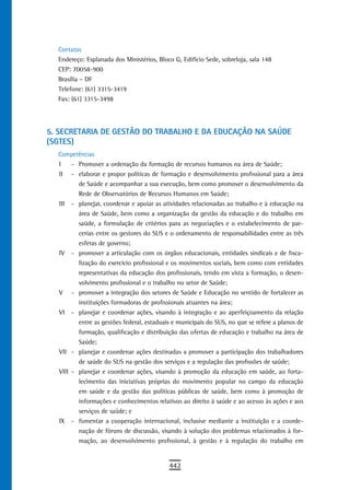 Contatos
  Endereço: Esplanada dos Ministérios, Bloco G, Edifício Sede, sobreloja, sala 148
  CEP: 70058-900
  Brasília – DF
  Telefone: (61) 3315-3419
  Fax: (61) 3315-3498




5. seCretaria de GestÃo do traBaLHo e da edUCaÇÃo na saúde
(SGTES)
  Competências
  I    - Promover a ordenação da formação de recursos humanos na área de Saúde;
  II - elaborar e propor políticas de formação e desenvolvimento profissional para a área
         de Saúde e acompanhar a sua execução, bem como promover o desenvolvimento da
         Rede de Observatórios de Recursos Humanos em Saúde;
  III - planejar, coordenar e apoiar as atividades relacionadas ao trabalho e à educação na
         área de Saúde, bem como a organização da gestão da educação e do trabalho em
         saúde, a formulação de critérios para as negociações e o estabelecimento de par-
         cerias entre os gestores do SUS e o ordenamento de responsabilidades entre as três
         esferas de governo;
  IV - promover a articulação com os órgãos educacionais, entidades sindicais e de fisca-
         lização do exercício profissional e os movimentos sociais, bem como com entidades
         representativas da educação dos profissionais, tendo em vista a formação, o desen-
         volvimento profissional e o trabalho no setor de Saúde;
  V - promover a integração dos setores de Saúde e Educação no sentido de fortalecer as
         instituições formadoras de profissionais atuantes na área;
  VI - planejar e coordenar ações, visando à integração e ao aperfeiçoamento da relação
         entre as gestões federal, estaduais e municipais do SUS, no que se refere a planos de
         formação, qualificação e distribuição das ofertas de educação e trabalho na área de
         Saúde;
  VII - planejar e coordenar ações destinadas a promover a participação dos trabalhadores
         de saúde do SUS na gestão dos serviços e a regulação das profissões de saúde;
  VIII - planejar e coordenar ações, visando à promoção da educação em saúde, ao forta-
         lecimento das iniciativas próprias do movimento popular no campo da educação
         em saúde e da gestão das políticas públicas de saúde, bem como à promoção de
         informações e conhecimentos relativos ao direito à saúde e ao acesso às ações e aos
         serviços de saúde; e
  IX - fomentar a cooperação internacional, inclusive mediante a instituição e a coorde-
         nação de fóruns de discussão, visando à solução dos problemas relacionados à for-
         mação, ao desenvolvimento profissional, à gestão e à regulação do trabalho em


                                           442
 