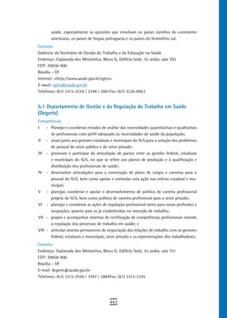 saúde, especialmente as questões que envolvam os países vizinhos do continente
       americano, os países de língua portuguesa e os países do hemisfério sul.
Contatos
Gabinete do Secretário de Gestão do Trabalho e da Educação na Saúde
Endereço: Esplanada dos Ministérios, Bloco G, Edifício Sede, 7o andar, sala 705
CEP: 70058-900
Brasília – Df
Internet: <http://www.saude.gov.br/sgtes>
E-mail: sgtes@saude.gov.br
Telefones: (61) 3315-2224 / 2248 / 2061Fax: (61) 3226-0063


5.1 departamento de Gestão e da regulação do trabalho em saúde
(Degerts)
Competências
I    - Planejar e coordenar estudos de análise das necessidades quantitativas e qualitativas
       de profissionais com perfil adequado às necessidades de saúde da população;
II - atuar junto aos gestores estaduais e municipais do SUS para a solução dos problemas
       de pessoal do setor público e do setor privado;
III - promover e participar da articulação de pactos entre as gestões federal, estaduais
       e municipais do SUS, no que se refere aos planos de produção e à qualificação e
       distribuição dos profissionais de saúde;
IV - desenvolver articulações para a construção de plano de cargos e carreiras para o
       pessoal do SUS, bem como apoiar e estimular esta ação nas esferas estadual e mu-
       nicipal;
V - planejar, coordenar e apoiar o desenvolvimento de política de carreira profissional
       própria do SUS, bem como política de carreira profissional para o setor privado;
VI - planejar e coordenar as ações de regulação profissional tanto para novas profissões e
       ocupações, quanto para as já estabelecidas no mercado de trabalho;
VII - propor e acompanhar sistemas de certificação de competências profissionais visando
       à regulação dos processos de trabalho em saúde; e
VIII - articular sistema permanente de negociação das relações de trabalho com os gestores
       federal, estaduais e municipais, setor privado e as representações dos trabalhadores.
Contatos
Endereço: Esplanada dos Ministérios, Bloco G, Edifício Sede, 7o andar, sala 751
CEP: 70058-900
Brasília – DF
E-mail: degerts@saude.gov.br
Telefones: (61) 3315-2550 / 3767 / 2884Fax: (61) 3315-2345




                                         443
 