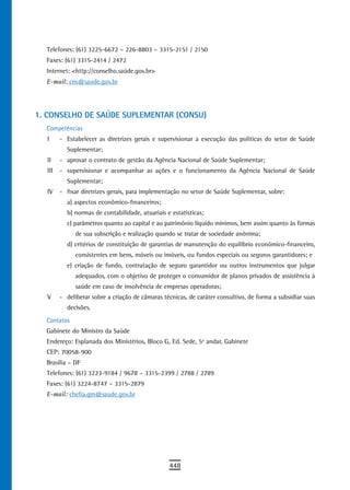 Telefones: (61) 3225-6672 – 226-8803 – 3315-2151 / 2150
  Faxes: (61) 3315-2414 / 2472
  Internet: <http://conselho.saúde.gov.br>
  E-mail: cns@saude.gov.br




1. CONSELHO DE SAÚDE SUPLEMENTAR (CONSU)
  Competências
  I     - Estabelecer as diretrizes gerais e supervisionar a execução das políticas do setor de Saúde
          Suplementar;
  II    - aprovar o contrato de gestão da Agência Nacional de Saúde Suplementar;
  III   - supervisionar e acompanhar as ações e o funcionamento da Agência Nacional de Saúde
          Suplementar;
  IV    - fixar diretrizes gerais, para implementação no setor de Saúde Suplementar, sobre:
          a) aspectos econômico-financeiros;
          b) normas de contabilidade, atuariais e estatísticas;
          c) parâmetros quanto ao capital e ao patrimônio líquido mínimos, bem assim quanto às formas
             de sua subscrição e realização quando se tratar de sociedade anônima;
          d) critérios de constituição de garantias de manutenção do equilíbrio econômico-financeiro,
             consistentes em bens, móveis ou imóveis, ou fundos especiais ou seguros garantidores; e
          e) criação de fundo, contratação de seguro garantidor ou outros instrumentos que julgar
             adequados, com o objetivo de proteger o consumidor de planos privados de assistência à
             saúde em caso de insolvência de empresas operadoras;
  V     - deliberar sobre a criação de câmaras técnicas, de caráter consultivo, de forma a subsidiar suas
          decisões.
  Contatos
  Gabinete do Ministro da Saúde
  Endereço: Esplanada dos Ministérios, Bloco G, Ed. Sede, 5º andar, Gabinete
  CEP: 70058-900
  Brasília – DF
  Telefones: (61) 3223-9184 / 9678 – 3315-2399 / 2788 / 2789
  Faxes: (61) 3224-8747 – 3315-2879
  E-mail: chefia.gm@saude.gov.br




                                                 448
 
