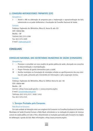 2. CoMissÃo interGESTORES TRIPARTITE (CIT)
    Competência
    I     - Assistir o MS na elaboração de propostas para a implantação e operacionalização do SUS,
            submetendo-se ao poder deliberativo e fiscalizador do Conselho Nacional de Saúde.
    Contatos
    Endereço: Esplanada dos Ministérios, Bloco G, Anexo B, sala 210
    CEP: 70058-900
    Brasília – DF
    Telefone: (61) 3315-2260
    Fax: (61) 3315-2449
    E-mail: cit@saude.gov.br



ConseLHos


CONSELHO NACIONAL DAS SECRETARIAS MUNICIPAIS DE SAÚDE (CONASEMS)
    Competências
    I     - Promover e consolidar um novo modelo de gestão pública de saúde, alicerçado nos conceitos
            de descentralização e municipalização.
    II    - Propor fórmulas de gestão democrática para a saúde.
    III   - Auxiliar municípios na formulação de estratégias voltadas ao aperfeiçoamento dos seus siste-
            mas de saúde, primando pelo intercâmbio de informações e pela cooperação técnica.
    Contatos
    Endereço: Esplanada dos Ministérios, Bloco G, Edifício Anexo B, sala 130
    CEP: 70058-900
    Brasília – DF
    Internet: <http://www.saude.gov.br> e <www.conasems.org.br>
    E-mail: conasems@saude.gov.br
    Telefones: (61) 3315-2121 / 2828 / 2432
    Fax: (61) 3315-2125


    1. serviços Prestados pelo Conasems
    Rede Brasil de Conasems
    Em cada unidade da federação existe um congênere do Conasems: os Conselhos Estaduais de Secretários
Municipais de Saúde (Cosems) formam a Rede Brasil, articulando-se na realização de projetos de interesse
comum da saúde pública em todo o País e disseminando as resoluções pactuadas pelo Conasems nos órgãos
de deliberação e gestão do SUS. Mais informações: <http://www.conasems.org.br>


                                                  449
 