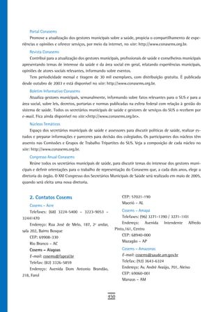 Portal Conasems
     Promove a atualização dos gestores municipais sobre a saúde, propicia o compartilhamento de expe-
riências e opiniões e oferece serviços, por meio da internet, no site: http://www.conasems.org.br.
    Revista Conasems
    Contribui para a atualização dos gestores municipais, profissionais de saúde e conselheiros municipais
apresentando temas de interesse da saúde e da área social em geral, relatando experiências municipais,
opiniões de atores sociais relevantes, informando sobre eventos.
    Tem periodicidade mensal e tiragem de 30 mil exemplares, com distribuição gratuita. É publicada
desde outubro de 2003 e está disponível no site: http://www.conasems.org.br.
     Boletim Informativo Conasems
     Atualiza gestores municipais, semanalmente, informando sobre fatos relevantes para o SUS e para a
área social, sobre leis, decretos, portarias e normas publicadas na esfera federal com relação à gestão do
sistema de saúde. Todos os secretários municipais de saúde e gestores de serviços do SUS o recebem por
e-mail. Fica ainda disponível no site:<http://www.conasems.org.br>.
     Núcleos Temáticos
     Espaço dos secretários municipais de saúde e assessores para discutir políticas de saúde, realizar es-
tudos e preparar informações e pareceres para decisão dos colegiados. Os participantes dos núcleos têm
assento nas Comissões e Grupos de Trabalho Tripartites do SUS. Veja a composição de cada núcleo no
site: http://www.conasems.org.br.
     Congresso Anual Conasems
     Reúne todos os secretários municipais de saúde, para discutir temas do interesse dos gestores muni-
cipais e definir orientações para o trabalho de representação do Conasems que, a cada dois anos, elege a
diretoria do órgão. O XXI Congresso dos Secretários Municipais de Saúde será realizado em maio de 2005,
quando será eleita uma nova diretoria.


    2. Contatos Cosems                                     CEP: 57021-190
                                                           Maceió – AL
    Cosems – Acre
    Telefaxes: (68) 3224-5400 – 3223-9053 –                Cosems – Amapá
32441470                                                   Telefaxes: (96) 3271-1390 / 3271-1101
    Endereço: Rua José de Melo, 187, 2º andar,             Endereço: Avenida Intendente Alfredo
sala 202, Bairro Bosque                                Pinto,161, Centro
                                                           CEP: 68940-000
    CEP: 69908-330
                                                           Mazagão – AP
    Rio Branco – AC
    Cosems – Alagoas                                       Cosems – Amazonas
    E-mail: cosems@fapeal.br                               E-mail: cosems@saude.am.gov.br
    Telefax: (82) 3326-5859                                Telefax: (92) 3643-6324
    Endereço: Avenida Dom Antonio Brandão,                 Endereço: Av. André Araújo, 701, Aleixo
218, Farol                                                 CEP: 69060-001
                                                           Manaus – AM



                                                   450
 
