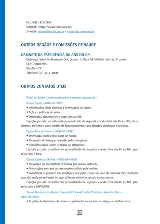 Fax: (61) 3315-2894
    Internet: <http://www.conass.org.br>
    E-mails: conass@saude.gov.br e conass@conass.org.br



oUtros ÓrGÃos e CoMissÕes de saúde

GaBinete da PresidÊnCia da ans no dF:
    Endereço: Setor de Autarquias Sul, Quadra 1, Bloco M, Edifício Libertas, 7º andar
    CEP: 70070-935
    Brasília – DF
    Telefone: (61) 3213-3000



oUtros Contatos úteis

    Portal da Saúde: <www.saude.gov.br e www.datasus.gov.br>
    Disque Saúde – 0800-61-1997
    •	Informações	sobre	doenças	e	orientações	de	saúde.
    •	Ações	e	políticas	de	saúde.
    •	Denúncias,	reclamações	e	sugestões	ao	MS.
    Ligação gratuita; atendimento personalizado de segunda a sexta-feira das 8h às 18h; aten-
dimento eletrônico após horário de funcionamento e aos sábados, domingos e feriados.
     Disque Pare de Fumar – 0800-703-7033
     •	Orientação	sobre	como	parar	de	fumar.
     •	Prevenção	de	doenças	causadas	pelo	tabagismo.
     •	Conscientização	sobre	os	riscos	do	tabagismo.
     Ligação gratuita; atendimento personalizado de segunda a sexta-feira das 8h às 18h; par-
ceria com o Inca.
     Disque Saúde da Mulher – 0800-644-0803
     •	Prevenção	da	mortalidade	feminina	por	causas	evitáveis.
     •	Orientações	em	caso	de	preconceito	sofrido	pela	mulher.
     •	Assistência	à	gravidez	em	condições	inseguras	como	no	caso	de	adolescentes,	mulheres	
que não realizam pré-natal ou que sofreram violência sexual, dentre outros.
     Ligação gratuita; atendimento personalizado de segunda a sexta-feira das 8h às 18h; par-
ceria com a SEPPM/PR.
    Disque Denúncia de Abuso e Exploração Sexual Contra Crianças e Adolescentes –
0800-99-0500
    •	Registro	de	denúncias	de	abuso	e	exploração	sexual	contra	crianças	e	adolescentes.


                                             454
 