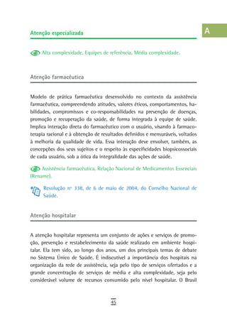 atenção especializada                                                           a
                                                                                B
     Alta complexidade, Equipes de referência, Média complexidade.
                                                                                C
atenção farmacêutica                                                            d
                                                                                e
Modelo de prática farmacêutica desenvolvido no contexto da assistência
farmacêutica, compreendendo atitudes, valores éticos, comportamentos, ha-       F
bilidades, compromissos e co-responsabilidades na prevenção de doenças,
promoção e recuperação da saúde, de forma integrada à equipe de saúde.          G
Implica interação direta do farmacêutico com o usuário, visando à farmaco-
terapia racional e à obtenção de resultados definidos e mensuráveis, voltados   H
à melhoria da qualidade de vida. Essa interação deve envolver, também, as
concepções dos seus sujeitos e o respeito às especificidades biopsicossociais   i
de cada usuário, sob a ótica da integralidade das ações de saúde.
                                                                                L
     Assistência farmacêutica, Relação Nacional de Medicamentos Essenciais
(Rename).                                                                       M
      Resolução nº 338, de 6 de maio de 2004, do Conselho Nacional de           n-o
      Saúde.
                                                                                P
atenção hospitalar
                                                                                Q
A atenção hospitalar representa um conjunto de ações e serviços de promo-       r
ção, prevenção e restabelecimento da saúde realizado em ambiente hospi-
talar. Ela tem sido, ao longo dos anos, um dos principais temas de debate       s
no Sistema Único de Saúde. É indiscutível a importância dos hospitais na
organização da rede de assistência, seja pelo tipo de serviços ofertados e a
                                                                                t
grande concentração de serviços de média e alta complexidade, seja pelo
considerável volume de recursos consumido pelo nível hospitalar. O Brasil
                                                                                U
                                                                                V-Z
                                     45
 