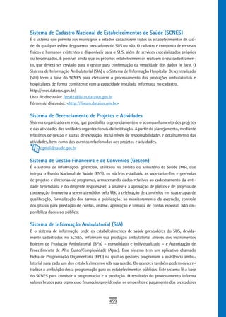 Sistema de Cadastro Nacional de Estabelecimentos de Saúde (SCNES)
É o sistema que permite aos municípios e estados cadastrarem todos os estabelecimentos de saú-
de, de qualquer esfera de governo, prestadores do SUS ou não. O cadastro é composto de recursos
físicos e humanos existentes e disponíveis para o SUS, além de serviços especializados próprios
ou terceirizados. É possível ainda que os próprios estabelecimentos realizem o seu cadastramen-
to, que deverá ser enviado para o gestor para confirmação da veracidade dos dados in loco. O
Sistema de Informação Ambulatorial (SIA) e o Sistema de Informação Hospitalar Descentralizado
(SIH) lêem a base do SCNES para efetuarem o processamento das produções ambulatoriais e
hospitalares de forma consistente com a capacidade instalada informada no cadastro.
http://cnes.datasus.gov.br/
Lista de discussão: fces02@listas.datasus.gov.br
Fórum de discussão: <http://forum.datasus.gov.br>


sistema de Gerenciamento de Projetos e atividades
Sistema organizado em rede, que possibilita o gerenciamento e o acompanhamento dos projetos
e das atividades das unidades organizacionais da instituição. A partir do planejamento, mediante
relatórios de gestão e status de execução, inclui níveis de responsabilidades e detalhamento das
atividades, bem como dos eventos relacionados aos projetos e atividades.
      cgmdi@saude.gov.br


Sistema de Gestão Financeira e de Convênios (Gescon)
É o sistema de informações gerenciais, utilizado no âmbito do Ministério da Saúde (MS), que
integra o Fundo Nacional de Saúde (FNS), os núcleos estaduais, as secretarias-fim e gerências
de projetos e diretorias de programas, armazenando dados relativos ao cadastramento da enti-
dade beneficiária e do dirigente responsável; à análise e à aprovação de pleitos e de projetos de
cooperação financeira a serem atendidos pelo MS; à celebração de convênios em suas etapas de
qualificação, formalização dos termos e publicação; ao monitoramento da execução, controle
dos prazos para prestação de contas, análise, aprovação e tomada de contas especial. Não dis-
ponibiliza dados ao público.


Sistema de Informação Ambulatorial (SIA)
É o sistema de informação onde os estabelecimentos de saúde prestadores do SUS, devida-
mente cadastrados no SCNES, informam sua produção ambulatorial através dos instrumentos
Boletim de Produção Ambulatorial (BPA) – consolidado e individualizado – e Autorização de
Procedimento de Alto Custo/Complexidade (Apac). Esse sistema tem um aplicativo chamado
Ficha de Programação Orçamentária (FPO) na qual os gestores programam a assistência ambu-
latorial para cada um dos estabelecimentos sob sua gestão. Os gestores também podem descen-
tralizar a atribuição desta programação para os estabelecimentos públicos. Este sistema lê a base
do SCNES para consistir a programação e a produção. O resultado do processamento informa
valores brutos para o processo financeiro providenciar os empenhos e pagamento dos prestadores



                                              459
 