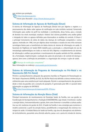 que recebem por produção.
      <http://sia.datasus.gov.br>
      Fórum para discussão: <http://forum.datasus.gov.br>


Sistema de Informação de Agravos de Notificação (Sinan)
O sistema de Informação de Agravos de Notificação (Sinan) tem por objetivo o registro e o
processamento dos dados sobre agravos de notificação em todo território nacional, fornecendo
informações para análise do perfil da morbidade e contribuindo, dessa forma, para a tomada
de decisões nos níveis municipal, estadual e federal. Esse sistema possibilita uma análise global
e integrada de todos os agravos definidos para desencadear as medidas de controle. O Sinan é
o principal instrumento de coleta de dados das doenças de notificação compulsória e outros
agravos. Instituído em 1996, tem por objetivo dotar municípios e estados de uma infra-estrutura
tecnológica básica para a transferência de dados dentro de sistema de informação em saúde. A
Secretaria de Vigilância em Saúde (SVS) trabalha para a promoção e a disseminação do uso da
metodologia epidemiológica em todos os níveis do SUS. Objetiva o estabelecimento de sistemas
de informação e análises que permitam o monitoramento do quadro sanitário do País, subsidian-
do a formulação, implementação e avaliação das ações de prevenção e de controle de doenças e
agravos, bem como a definição de prioridades e a organização dos serviços e ações de saúde.

       Doenças de notificação compulsória”
Mais informações no endereço <www.saude.gov.br/sinanweb>


sistema de informação do Programa de Humanização no Pré-natal e no
Nascimento (SIS Pré-Natal)
Permite o acompanhamento adequado das gestantes inseridas no Programa de Humanização no
Pré-Natal e Nascimento (PHPN), do SUS. No SIS Pré-Natal está definido o elenco mínimo de pro-
cedimentos para uma assistência pré-natal adequada. Permite o acompanhamento das gestantes
desde o início da gravidez até a consulta de puerpério. É gerenciado pela SAS e é possível obter
informações na página do DATASUS.
      <http://www.datasus.gov.br/sisprenatal/SPN_PP.htm>


Sistema de Informações da Atenção Básica (Siab)
Principal instrumento de monitoramento da Estratégia Saúde da Família, tem sua gestão na
Coordenação de Acompanhamento e Avaliação (CAA/DAB/SAS), cuja missão é monitorar e avaliar
a atenção básica, instrumentalizando a gestão, bem como fomentar e consolidar a cultura avalia-
tiva nas três instâncias de gestão do SUS. A Saúde da Família é uma estratégia para reorientar o
modelo assistencial, a partir da atenção básica, possibilitando a reorganização dos sistemas mu-
nicipais de saúde. A Unidade Básica de Saúde da Família, cuja área de abrangência está delimita-
da territorialmente, possuindo uma clientela adscrita, passa a ser a porta de entrada do sistema.




                                              460
 