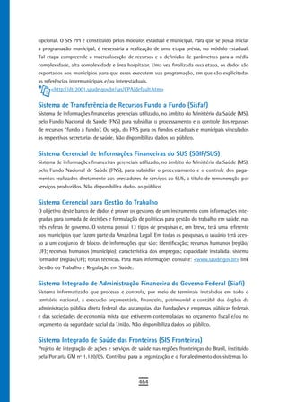 opcional. O SIS PPI é constituído pelos módulos estadual e municipal. Para que se possa iniciar
a programação municipal, é necessária a realização de uma etapa prévia, no módulo estadual.
Tal etapa compreende a macroalocação de recursos e a definição de parâmetros para a média
complexidade, alta complexidade e área hospitalar. Uma vez finalizada essa etapa, os dados são
exportados aos municípios para que esses executem sua programação, em que são explicitadas
as referências intermunicipais e/ou interestaduais.
      <http://dtr2001.saude.gov.br/sas/CPA/default.htm>


Sistema de Transferência de Recursos Fundo a Fundo (Sisfaf)
Sistema de informações financeiras gerenciais utilizado, no âmbito do Ministério da Saúde (MS),
pelo Fundo Nacional de Saúde (FNS) para subsidiar o processamento e o controle dos repasses
de recursos “fundo a fundo”. Ou seja, do FNS para os fundos estaduais e municipais vinculados
às respectivas secretarias de saúde. Não disponibiliza dados ao público.


Sistema Gerencial de Informações Financeiras do SUS (SGIF/SUS)
Sistema de informações financeiras gerenciais utilizado, no âmbito do Ministério da Saúde (MS),
pelo Fundo Nacional de Saúde (FNS), para subsidiar o processamento e o controle dos paga-
mentos realizados diretamente aos prestadores de serviços ao SUS, a título de remuneração por
serviços produzidos. Não disponibiliza dados ao público.


sistema Gerencial para Gestão do trabalho
O objetivo deste banco de dados é prover os gestores de um instrumento com informações inte-
gradas para tomada de decisões e formulação de políticas para gestão do trabalho em saúde, nas
três esferas de governo. O sistema possui 13 tipos de pesquisas e, em breve, terá uma referente
aos municípios que fazem parte da Amazônia Legal. Em todas as pesquisas, o usuário terá aces-
so a um conjunto de blocos de informações que são: identificação; recursos humanos (região/
UF); recursos humanos (município); característica dos empregos; capacidade instalada; sistema
formador (região/UF); notas técnicas. Para mais informações consulte: <www.saude.gov.br> link
Gestão do Trabalho e Regulação em Saúde.


Sistema Integrado de Administração Financeira do Governo Federal (Siafi)
Sistema informatizado que processa e controla, por meio de terminais instalados em todo o
território nacional, a execução orçamentária, financeira, patrimonial e contábil dos órgãos da
administração pública direta federal, das autarquias, das fundações e empresas públicas federais
e das sociedades de economia mista que estiverem contempladas no orçamento fiscal e/ou no
orçamento da seguridade social da União. Não disponibiliza dados ao público.


Sistema Integrado de Saúde das Fronteiras (SIS Fronteiras)
Projeto de integração de ações e serviços de saúde nas regiões fronteiriças do Brasil, instituído
pela Portaria GM nº 1.120/05. Contribui para a organização e o fortalecimento dos sistemas lo-



                                              464
 
