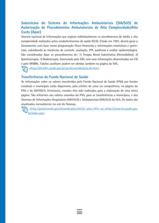 Subsistema do Sistema de Informações Ambulatoriais (SIA/SUS) de
Autorização de Procedimentos Ambulatoriais de Alta Complexidade/Alto
Custo (Apac)
Sistema nacional de informações que registra individualmente os atendimentos de média e alta
complexidade realizados pelos estabelecimentos de saúde (SUS). Criado em 1997, deverá gerar o
faturamento com base numa programação físico-financeira e informações estatísticas e geren-
ciais, subsidiando as instâncias de controle, avaliação, PPI, auditoria e análise epidemiológica.
São consideradas Apac os procedimentos de: 1) Terapia Renal Substitutiva (Hemodiálise); 2)
Quimioterapia; 3) Radioterapia. Gerenciado pela SAS, tem suas informações disseminadas em CD
e pelo MSBBS. Tabelas auxiliares podem ser obtidas também na página da SAS.
        <http://dtr2001.saude.gov.br/sas/decas/tabelasia.sih.htm>


transferências do Fundo nacional de saúde
As informações sobre os valores transferidos pelo Fundo Nacional de Saúde (FNS) aos fundos
estaduais e municipais estão disponíveis, pelo critério de caixa ou competência, na página do
FNS e do DATASUS. Entretanto, estudos têm sido realizados para a elaboração de uma única
página. São referentes aos valores oriundos do FNS, para as transferências a municípios, e dos
Sistemas de Informações Hospitalares (SIH/SUS) e Ambulatoriais (SIA/SUS) do SUS. Os dados são
atualizados mensalmente no site do Datasus.
       <http://portal.saude.gov.br/saude/area.cfm?id_area=347> ou <http://www.fns.saude.gov.
      br/index.asp>




                                              466
 