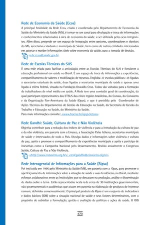 Rede de Economia da Saúde (Ecos)
A principal finalidade da Rede Ecos, criada e coordenada pelo Departamento de Economia da
Saúde do Ministério da Saúde (MS), é tornar-se um canal para divulgação e troca de informações
e conhecimentos relacionados à área de economia da saúde, a ser utilizada pelos seus integran-
tes. Além disso, pretende ser um espaço de integração entre gestores, coordenadores e técnicos
do MS, secretarias estaduais e municipais de Saúde, bem como de outras entidades interessadas
em aportar e receber informações úteis sobre economia da saúde, para a tomada de decisão.
       rede.ecos@saude.gov.br


rede de escolas técnicas do sUs
É uma rede criada para facilitar a articulação entre as Escolas Técnicas do SUS e fortalecer a
educação profissional em saúde no Brasil. É um espaço de troca de informações e experiências,
compartilhamento de saberes e mobilização de recursos. Engloba 37 escolas públicas: 34 ligadas
a secretarias estaduais de saúde, duas ligadas a secretarias municipais de saúde e apenas uma
ligada à esfera federal, situada na Fundação Oswaldo Cruz. Todas são voltadas para a formação
de trabalhadores de nível médio em saúde. A Rede tem uma comissão geral de coordenação, da
qual participam representantes das ETSUS das cinco regiões brasileiras, do Conass, do Conasems
e da Organização Pan-Americana da Saúde (Opas), e que é presidida pelo Coordenador de
Ações Técnicas do Departamento de Gestão da Educação na Saúde, da Secretaria de Gestão do
Trabalho e Educação na Saúde, do Ministério da Saúde.
Para mais informações consulte: <www.fiocruz.br/epsjv/retsus>


rede Gandhi: saúde, Cultura de Paz e não Violência
Objetiva contribuir para a redução dos índices de violência e para a introdução da cultura de paz
e da não violência, em parceria com a Unesco, a Associação Palas Athena, secretarias municipais
de saúde e interessados de todo o País. Divulga dados e informações sobre violência e cultura
de paz, apóia e promove o compartilhamento de experiências municipais e apóia e participa de
iniciativas como a Campanha Nacional pelo Desarmamento. Realiza anualmente o Congresso
Saúde, Cultura de Paz e Não Violência.
        <http://www.conasems.org.br>; <redegandhi@conasems.org.br>


Rede Interagencial de Informações para a Saúde (Ripsa)
Foi instituída em 1996 pelo Ministério da Saúde (MS), em parceria com a Opas, para promover o
aperfeiçoamento de informações sobre a situação de saúde e suas tendências, no Brasil, mediante
esforços colaborativos entre as instituições que se destacam na produção, análise e disseminação
de dados sobre o tema. Estão representadas nesta rede cerca de 30 instituições governamentais,
não governamentais e acadêmicas que atuam em parceria na elaboração de produtos de interesse
comum, definidos consensualmente. O principal produto da Ripsa é um conjunto de indicadores
e dados básicos (IDB) sobre a situação nacional de saúde e seus fatores determinantes, com o
propósito de subsidiar a formulação, gestão e avaliação de políticas e ações de saúde. O IDB



                                              470
 