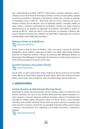para o desenvolvimento da Saúde. A BVS SP – Brasil envolve a operação cooperativa e descen-
tralizada de uma rede de fontes de informações científicas e técnicas em saúde pública, operadas
na internet por produtores, integradores e intermediários, obedecendo a controles de qualidade
e metodologias comuns. A BVS SP – Brasil inclui, além dos serviços tradicionais de acesso à
literatura científica, listas de discussão, acesso às legislações estadual e municipal, modelos de
ações, notícias e o estímulo à participação das comunidades. Também é um espaço voltado ao
desenvolvimento de um programa de capacitação de produtores, intermediários e usuários na
operação da BVS SP – Brasil, por meio de cursos presenciais ou conduzidos à distância, pela
internet. Resultou de parceria entre o Ministério da Saúde (MS) e a Organização Pan-Americana
da Saúde (Opas), representação Brasil pela Bireme.


Biblioteca Virtual em Saúde/Bireme
      <http://www.bireme.br>


Permite acesso às bases de dados do Medline e Lilacs, com acesso a resumos de referências
bibliográficas. Acesso também a outras bases de dados, como Adolec (adolescência), Repidisca
(Literatura em Engenharia Sanitária e Ciências do Ambiente), BBO (Bibliografia Brasileira de
Odontologia), Paho (bibliografia da Organização Pan-Americana da Saúde), Desastres (acervo do
Centro de Documentação de Desastres), dentre outras.


Scientific Electronic Library Online (Scielo)
      <http://www.scielo.br>


Site do Scielo, no qual é possível obter artigos completos de diversas revistas da área de Saúde
Pública (Revista de Saúde Pública, Cadernos de Saúde Pública, Revista Pan-americana de Saúde
Pública, dentre outras), além de artigos de outras áreas (Odontologia, Ciências Sociais etc.).


4. oBserVatÓrios

Instituto Brasileiro de Administração Municipal (Ibam)
Organização de natureza não governamental, sem fins lucrativos, voltada ao fortalecimento dos
governos municipais, sob a ótica de uma sociedade democrática, cujos objetivos abrangem o es-
tudo, a pesquisa e a busca de solução dos problemas municipais e urbanos. É reconhecido como
instituição de utilidade pública, pelo governo federal e do Rio de Janeiro, e como instituição
filantrópica, pelo Conselho Nacional de Serviço Social. Sua missão é promover o município como
esfera autônoma de governo, fortalecendo sua capacidade de formular políticas, prestar serviços
e fomentar o desenvolvimento local, objetivando uma sociedade democrática e valorizando a
cidadania.
       <http://www.ibam.org.br>




                                              474
 