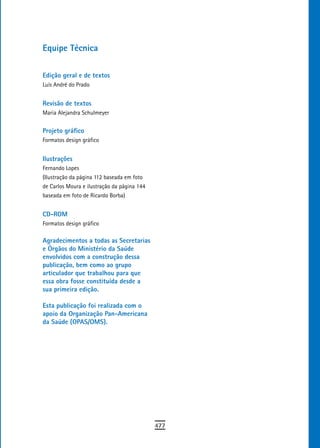 equipe técnica

edição geral e de textos
Luís André do Prado


revisão de textos
Maria Alejandra Schulmeyer


Projeto gráfico
Formatos design gráfico


ilustrações
Fernando Lopes
(Ilustração da página 112 baseada em foto
de Carlos Moura e ilustração da página 144
baseada em foto de Ricardo Borba)


Cd-roM
Formatos design gráfico

agradecimentos a todas as secretarias
e Órgãos do Ministério da saúde
envolvidos com a construção dessa
publicação, bem como ao grupo
articulador que trabalhou para que
essa obra fosse constituída desde a
sua primeira edição.

esta publicação foi realizada com o
apoio da organização Pan-americana
da Saúde (OPAS/OMS).




                                             477
 