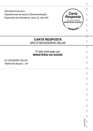 Secretaria Executiva
Departamento de Apoio à Descentralização
Esplanada dos Ministérios, bloco G, sala 350




                             CARTA RESPOSTA
                          NÃO É NECESSÁRIO SELAR


                              O selo será pago por
                            MINISTÉRIO DA SAÚDE

AC CRUZEIRO VELHO
70649-970 Brasília – DF




                                                     Corte Aqui
 