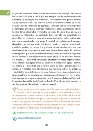 a    os gestores municipais e estaduais no monitoramento e avaliação da Atenção
      Básica, possibilitando a verificação dos estágios de desenvolvimento e de
  B   qualidade da estratégia nos municípios, identificando seus pontos críticos
      e suas potencialidades. Visa também auxiliar no desenvolvimento de planos
  C   de ação visando à melhoria da qualidade. Tomando como ponto de partida
      as definições, princípios e diretrizes estabelecidos para a estratégia Saúde da
  d   Família, foram elaborados e validados por meio de amplo teste piloto, um
      conjunto de 300 padrões de qualidade. Este conteúdo está organizado em
  e   cinco diferentes instrumentos de auto-avaliação dirigidos a atores diferencia-
      dos: gestor, coordenadores, gerentes de unidades e profissionais de equipes.
  F   Os padrões, por sua vez, estão distribuídos em cinco estágios crescentes de

 G    qualidade: padrões do estágio E – qualidade elementar (abordam elementos
      fundamentais de estrutura e as ações mais básicas da estratégia SF); padrões
 H    do estágio D – qualidade em desenvolvimento (abordam elementos organiza-
      cionais iniciais e o aperfeiçoamento de alguns processos de trabalho); padrões
  i   do estágio C – qualidade consolidada (abordam processos organizacionais
      consolidados e avaliações iniciais de cobertura e impacto das ações); padrões
  L   do estágio B – qualidade boa (abordam ações de maior complexidade no
      cuidado e resultados mais duradouros e sustentados); padrões do estágio A
 M    – qualidade avançada (colocam-se como horizonte a ser alcançado represen-
      tando excelência na estrutura, nos processos e, principalmente, nos resulta-
n-o   dos). A proposta integra um conjunto de ações contempladas no Projeto de
      Expansão e Consolidação da Saúde da Família (Proesf) – especificamente em
  P   seu Componente III (avaliação e monitoramento).

 Q         Para os municípios participantes está disponível um aplicativo digital,
           acessível pelo site do projeto, para o registro das auto-avaliações. Este
  r   recurso permite o armazenamento, em banco de dados, do histórico avaliati-
      vo e emissão de relatórios de apoio. A participação baseia-se na adesão vo-
  s   luntária dos gestores municipais. Não estão previstos incentivos financeiros
      ou sanções relativas aos resultados obtidos, buscando-se desse modo assegu-
  t   rar o componente pedagógico e qualificador da proposta.

 U         Programa Nacional de Avaliação dos Serviços de Saúde (Pnass).

            www.saude.gov.br/caadab
V-Z
                                            50
 