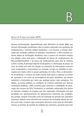 B
Banco de Preços em Saúde (BPS)


Sistema informatizado, disponibilizado pelo Ministério da Saúde (MS), que
fornece informações atualizadas sobre os preços praticados nas aquisições de
medicamentos e material médico-hospitalar, e nos insumos e serviços efeti-
vados por entidades públicas ou privadas. Inicialmente, o BPS continha so-
mente dados de instituições brasileiras, mas o sucesso da iniciativa ensejou
sua adoção como base para a elaboração do banco de medicamentos do
Mercosul/Bolívia/Chile e do banco de medicamentos para aids da América
Latina e Caribe. O principal objetivo do programa é a diminuição de preços no
setor de Saúde, por meio da redução na assimetria de informações existente
entre compradores e fornecedores no mercado, ou seja, ao subsidiar as insti-
tuições com dados sobre os preços praticados em todo o País, os demandan-
tes de produtos e serviços em saúde estarão mais aptos a negociar os termos
de aquisição e, em casos de intransigência da parte vendedora, até mesmo
substituir o fornecedor por outro que pratique preços mais vantajosos. Em
adição, ao tornar públicas as condições de compras realizadas por diversas
instituições públicas, o BPS contribui para aumentar a visibilidade da desti-
nação dos recursos do SUS. Finalmente, as entidades cadastradas têm acesso
ao histórico completo de compras por elas registradas, informação esta que
possibilita um aperfeiçoamento do planejamento financeiro das entidades.
Isto porque compras renovadas antes da expiração do período das aquisições
anteriores indicam uma estimativa do consumo da instituição abaixo do real.
Por outro lado, compras cujas renovações demoram muito para ser efetivadas,
mesmo ao término do período de validade das anteriores, apontam para uma


                                     53
 