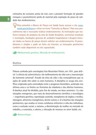 a    estimativa de consumo acima do real, com a provável formação de grandes
      estoques e possivelmente perda de material pela expiração do prazo de vali-
  B   dade dos medicamentos.

  C        Para consultar o Banco de Preços em Saúde basta acessar o site www.
           saude.gov.br/banco e clicar no ícone “Consulta ao Banco”. Para esse pro-
  d   cedimento não é necessário realizar credenciamento. As instituições que rea-
      lizem compras de produtos da área de Saúde (hospitais, secretarias estaduais
  e   e municipais, fundações gestoras de unidades hospitalares) e desejem forne-
      cer dados ao banco de preços devem solicitar seu credenciamento. O proce-
  F   dimento é simples e pode ser feito via internet; as instruções pertinentes
      também estão disponíveis no site supracitado.
 G
           Medicamento genérico, Mercado de medicamentos.
 H
  i   Bioética

  L
      Palavra cunhada pelo oncologista Van Ressenlaer Potter, em 1971, para defi-
 M    nir “a ciência da sobrevivência e do melhoramento da vida com a manutenção
      da harmonia universal”. Estudo da ética da vida e das conseqüências que as
n-o   ações de saúde têm sobre os seres humanos. A disciplina se ocupa dos con-
      flitos originados pela contradição entre o progresso biomédico, acelerado nos
  P   últimos anos e os limites ou fronteiras da cidadania e dos direitos humanos.
      A bioética atual foi dividida, para fins de estudo, em duas vertentes: 1) a das
 Q    situações emergentes, que trata do desenvolvimento científico e tecnológico
      — engenharia genética, reprodução assistida, transplantes de órgãos e tecidos,
  r   clonagem, alimentos transgênicos, dentre outros; e 2) a bioética das situações
      persistentes, que analisa os temas cotidianos referentes à vida dos indivíduos,
  s   como a exclusão social, o racismo, a discriminação da mulher no mercado de
      trabalho, a eutanásia, o aborto, a alocação de recursos no setor Saúde, etc.
  t
           Biotecnologia.
 U
V-Z
                                            54
 