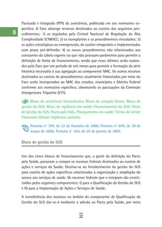 a    Pactuada e Integrada (PPI) da assistência, publicada em ato normativo es-
      pecífico. O Faec abrange recursos destinados ao custeio dos seguintes pro-
  B   cedimentos: 1) os regulados pela Central Nacional de Regulação da Alta
      Complexidade (CNRAC); 2) os transplantes e os procedimentos vinculados; 3)
  C   as ações estratégicas ou emergenciais, de caráter temporário e implementadas
      com prazo pré-definido; 4) os novos procedimentos não relacionados aos
  d   constantes da tabela vigente ou que não possuam parâmetros para permitir a
      definição de limite de financiamento, sendo que esses últimos serão custea-
  e   dos pelo Faec por um período de seis meses para permitir a formação da série
      histórica necessária à sua agregação ao componente MAC. Os outros recursos
  F   destinados ao custeio de procedimentos atualmente financiados por meio do

 G    Faec serão incorporados ao MAC dos estados, municípios e Distrito Federal
      conforme ato normativo específico, observando as pactuações da Comissão
 H    Intergestores Tripartite (CIT).

           Bloco da assistência farmacêutica; Bloco da atenção básica; Bloco de
  i   gestão do SUS; Bloco de vigilância em saúde; Financiamento do SUS; Pacto
      de Gestão do SUS; Pacto pela Vida, Planejamento em saúde; Termo de Limite
  L   Financeiro Global; Vigilância sanitária.

 M         Portaria n° 399, de 22 de fevereiro de 2006; Portaria n° 699, de 30 de
           março de 2006; Portaria n° 204, de 29 de janeiro de 2007.
n-o
      Bloco de gestão do sUs
  P
 Q    Um dos cinco blocos de financiamento que, a partir da definição do Pacto
      pela Saúde, passaram a compor os recursos federais destinados ao custeio de
  r   ações e serviços da Saúde. Destina-se ao fortalecimento da gestão do SUS
      para custeio de ações específicas relacionadas à organização e ampliação do
  s   acesso aos serviços de saúde. Os recursos federais que o integram são consti-
      tuídos pelos seguintes componentes: I) para a Qualificação da Gestão do SUS
  t   e II) para a Implantação de Ações e Serviços de Saúde.

 U    A transferência dos recursos no âmbito do componente de Qualificação da
      Gestão do SUS dar-se-á mediante a adesão ao Pacto pela Saúde, por meio
V-Z
                                           58
 