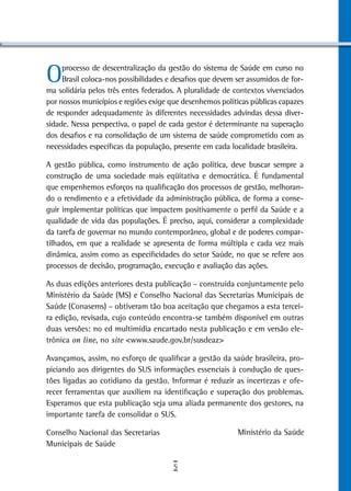 O    processo de descentralização da gestão do sistema de Saúde em curso no
     Brasil coloca-nos possibilidades e desafios que devem ser assumidos de for-
ma solidária pelos três entes federados. A pluralidade de contextos vivenciados
por nossos municípios e regiões exige que desenhemos políticas públicas capazes
de responder adequadamente às diferentes necessidades advindas dessa diver-
sidade. Nessa perspectiva, o papel de cada gestor é determinante na superação
dos desafios e na consolidação de um sistema de saúde comprometido com as
necessidades específicas da população, presente em cada localidade brasileira.

A gestão pública, como instrumento de ação política, deve buscar sempre a
construção de uma sociedade mais eqüitativa e democrática. É fundamental
que empenhemos esforços na qualificação dos processos de gestão, melhoran-
do o rendimento e a efetividade da administração pública, de forma a conse-
guir implementar políticas que impactem positivamente o perfil da Saúde e a
qualidade de vida das populações. É preciso, aqui, considerar a complexidade
da tarefa de governar no mundo contemporâneo, global e de poderes compar-
tilhados, em que a realidade se apresenta de forma múltipla e cada vez mais
dinâmica, assim como as especificidades do setor Saúde, no que se refere aos
processos de decisão, programação, execução e avaliação das ações.

As duas edições anteriores desta publicação – construída conjuntamente pelo
Ministério da Saúde (MS) e Conselho Nacional das Secretarias Municipais de
Saúde (Conasems) – obtiveram tão boa aceitação que chegamos a esta tercei-
ra edição, revisada, cujo conteúdo encontra-se também disponível em outras
duas versões: no cd multimídia encartado nesta publicação e em versão ele-
trônica on line, no site <www.saude.gov.br/susdeaz>

Avançamos, assim, no esforço de qualificar a gestão da saúde brasileira, pro-
piciando aos dirigentes do SUS informações essenciais à condução de ques-
tões ligadas ao cotidiano da gestão. Informar é reduzir as incertezas e ofe-
recer ferramentas que auxiliem na identificação e superação dos problemas.
Esperamos que esta publicação seja uma aliada permanente dos gestores, na
importante tarefa de consolidar o SUS.

Conselho Nacional das Secretarias                          Ministério da Saúde
Municipais de Saúde

                                       5
 