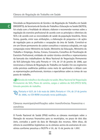 a    Câmara de regulação do trabalho em saúde

  B
      Vinculada ao Departamento de Gestão e da Regulação do Trabalho em Saúde
  C   (DEGERTS), da Secretaria de Gestão do Trabalho e Educação na Saúde (SGTES),
      foi criada com a finalidade de debater, elaborar e recomendar normas sobre a
  d   regulação do exercício profissional de acordo com os princípios e diretrizes do
      SUS e de acordo com as necessidades de saúde da população brasileira. Desta
  e   forma, guarda, entre suas atribuições, a elaboração de propostas e de ações
      de regulação para as profissões e ocupações da área de Saúde. Constitui-se
  F   em um fórum permanente de caráter consultivo e natureza colegiada, em cuja
      composição reúne Ministério da Saúde, Ministério da Educação, Ministério do
 G    Trabalho e Emprego, Anvisa, Conass, Conasems, Conselhos de Fiscalização de
      Exercício Profissional, entidades de caráter técnico-científico e representantes
 H    da bancada dos trabalhadores da Mesa Nacional de Negociação Permanente
      do SUS (alteração feita pela Portaria nº 174, de 27 de janeiro de 2006, que
  i   reestrutura a Câmara de Regulação do Trabalho em Saúde). Em seu regimento
      estão previstas audiências públicas como meio de aprofundar o debate com
  L   as representações profissionais, técnicas e especialistas sobre os temas de sua
      pauta de trabalho.
 M
           Gestão do trabalho e da educação na saúde, Mesa Nacional de Negociação
n-o   Permanente do SUS, Plano de carreira, cargos e salários do SUS (PCCS SUS),
      Vínculo precário de trabalho.
  P        Portaria nº 827, de 5 de maio de 2004; Portaria nº 174, de 27 de janeiro
           de 2006, no CD-ROM encartado nesta publicação.
 Q
  r   Câmaras municipais/notificações sobre transferências financeiras e
      convênios
  s
  t   O Fundo Nacional de Saúde (FNS) notifica as câmaras municipais sobre a
      liberação de recursos financeiros para os municípios, no prazo de dois dias
 U    úteis, contados a partir da data de liberação dos recursos. Além disso, dá
      ciência às assembléias legislativas ou às câmaras acerca da assinatura de con-
V-Z   vênios conforme preceitua a IN/STN nº 01, de 15 de janeiro de 1.997.
                                            66
 