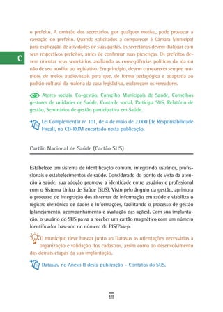 a    o prefeito. A omissão dos secretários, por qualquer motivo, pode provocar a
      cassação do prefeito. Quando solicitados a comparecer à Câmara Municipal
  B   para explicação de atividades de suas pastas, os secretários devem dialogar com
      seus respectivos prefeitos, antes de confirmar suas presenças. Os prefeitos de-
  C   vem orientar seus secretários, avaliando as conseqüências políticas da ida ou
      não de seu auxiliar ao legislativo. Em princípio, devem comparecer sempre mu-
  d   nidos de meios audiovisuais para que, de forma pedagógica e adaptada ao
      padrão cultural da maioria da casa legislativa, esclareçam os vereadores.
  e
            Atores sociais, Co-gestão, Conselho Municipais de Saúde, Conselhos
  F   gestores de unidades de Saúde, Controle social, Participa SUS, Relatório de
      gestão, Seminários de gestão participativa em Saúde.
 G
           Lei Complementar nº 101, de 4 de maio de 2.000 (de Responsabilidade
 H         Fiscal), no CD-ROM encartado nesta publicação.

  i
      Cartão Nacional de Saúde (Cartão SUS)
  L
      Estabelece um sistema de identificação comum, integrando usuários, profis-
 M    sionais e estabelecimentos de saúde. Considerado do ponto de vista da aten-
      ção à saúde, sua adoção promove a identidade entre usuários e profissional
n-o   com o Sistema Único de Saúde (SUS). Visto pelo ângulo da gestão, aprimora
      o processo de integração dos sistemas de informação em saúde e viabiliza o
  P   registro eletrônico de dados e informações, facilitando o processo de gestão
 Q    (planejamento, acompanhamento e avaliação das ações). Com sua implanta-
      ção, o usuário do SUS passa a receber um cartão magnético com um número
  r   identificador baseado no número do PIS/Pasep.

           O município deve buscar junto ao Datasus as orientações necessárias à
  s       organização e validação dos cadastros, assim como ao desenvolvimento
      das demais etapas da sua implantação.
  t
           Datasus, no Anexo B desta publicação – Contatos do SUS.
 U
V-Z
                                            68
 