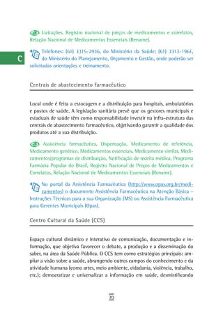 a         Licitações, Registro nacional de preços de medicamentos e correlatos,
      Relação Nacional de Medicamentos Essenciais (Rename).
  B
             Telefones: (61) 3315-2936, do Ministério da Saúde; (61) 3313-1961,
  C          do Ministério do Planejamento, Orçamento e Gestão, onde poderão ser
      solicitadas orientações e treinamento.
  d
      Centrais de abastecimento farmacêutico
  e
  F   Local onde é feita a estocagem e a distribuição para hospitais, ambulatórios
      e postos de saúde. A legislação sanitária prevê que os gestores municipais e
 G    estaduais de saúde têm como responsabilidade investir na infra-estrutura das
      centrais de abastecimento farmacêutico, objetivando garantir a qualidade dos
 H    produtos até a sua distribuição.

  i         Assistência farmacêutica, Dispensação, Medicamento de referência,
      Medicamento genérico, Medicamentos essenciais, Medicamento similar, Medi-
  L   camentos/programas de distribuição, Notificação de receita médica, Programa
      Farmácia Popular do Brasil, Registro Nacional de Preços de Medicamentos e
 M    Correlatos, Relação Nacional de Medicamentos Essenciais (Rename).

n-o         No portal da Assistência Farmacêutica (http://www.opas.org.br/medi-
            camentos) o documento Assistência Farmacêutica na Atenção Básica –
  P   Instruções Técnicas para a sua Organização (MS) ou Assistência Farmacêutica
      para Gerentes Municipais (Opas).
 Q
      Centro Cultural da Saúde (CCS)
  r
      Espaço cultural dinâmico e interativo de comunicação, documentação e in-
  s   formação, que objetiva favorecer o debate, a produção e a disseminação do
      saber, na área da Saúde Pública. O CCS tem como estratégias principais: am-
  t   pliar a visão sobre a saúde, abrangendo outros campos do conhecimento e da
      atividade humana (como artes, meio ambiente, cidadania, violência, trabalho,
 U    etc.); democratizar e universalizar a informação em saúde, desmistificando

V-Z
                                          70
 