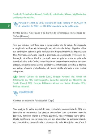 a    Saúde do Trabalhador (Renast), Saúde do trabalhador, Silicose, Vigilância dos
      ambientes de trabalho.
  B
           Portaria nº 3.908, de 30 de outubro de 1998; Portaria nº 1.679, de 19
  C        de setembro de 2002, no CD-ROM encartado nesta publicação.

  d   Centro Latino-americano e do Caribe de informação em Ciências da
      Saúde (Bireme)
  e
  F   Tem por missão contribuir para o desenvolvimento da saúde, fortalecendo
      e ampliando o fluxo de informação em ciências da Saúde. Objetiva, além
 G    das atribuições definidas pela resolução dos Corpos Diretivos da Organização
      Pan-Americana da Saúde (Opas), a promoção da cooperação técnica em in-
 H    formação científica e técnica em saúde, com os países e entre os países da
      América Latina e do Caribe, com o intuito de desenvolver os meios e as capa-
  i   cidades, proporcionando acesso eqüitativo à informação científica e técnica
      em saúde, relevante e atualizada e de forma rápida, eficiente e com custos
  L   adequados.

 M           Centro Cultural da Saúde (CCS), Coleção Nacional das Fontes de
      Informação do SUS (ColecionaSUS), Conselho Editorial do Ministério da
n-o   Saúde (Coned MS), Estação Biblioteca Virtual em Saúde (Estação BVS),
      Política Editorial.
  P
            www.bireme.br
 Q
      Centros de Atenção Psicossocial (Caps)
  r
  s   São serviços de saúde mental de base territorial e comunitária do SUS, re-
      ferenciais no tratamento das pessoas que sofrem com transtornos mentais
  t   (psicoses, neuroses graves e demais quadros), cuja severidade e/ou persis-
      tência justifiquem sua permanência em um dispositivo de cuidado intensi-
 U    vo, comunitário, personalizado e promotor de vida. O objetivo dos Caps é

V-Z
                                           72
 