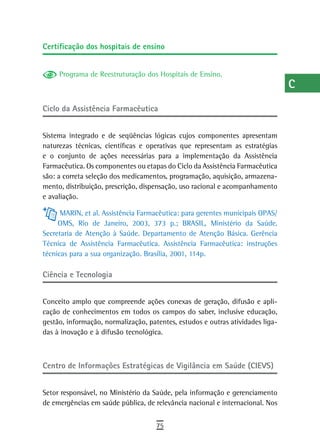 Certificação dos hospitais de ensino                                            a
                                                                                B
     Programa de Reestruturação dos Hospitais de Ensino.
                                                                                C
Ciclo da assistência Farmacêutica                                               d
                                                                                e
Sistema integrado e de seqüências lógicas cujos componentes apresentam
naturezas técnicas, científicas e operativas que representam as estratégias     F
e o conjunto de ações necessárias para a implementação da Assistência
Farmacêutica. Os componentes ou etapas do Ciclo da Assistência Farmacêutica     G
são: a correta seleção dos medicamentos, programação, aquisição, armazena-
mento, distribuição, prescrição, dispensação, uso racional e acompanhamento     H
e avaliação.

      MARIN, et al. Assistência Farmacêutica: para gerentes municipais OPAS/
                                                                                i
     OMS, Rio de Janeiro, 2003, 373 p.; BRASIL, Ministério da Saúde.
                                                                                L
Secretaria de Atenção à Saúde. Departamento de Atenção Básica. Gerência
Técnica de Assistência Farmacêutica. Assistência Farmacêutica: instruções
                                                                                M
técnicas para a sua organização. Brasília, 2001, 114p.
                                                                                n-o
Ciência e tecnologia
                                                                                P
Conceito amplo que compreende ações conexas de geração, difusão e apli-
cação de conhecimentos em todos os campos do saber, inclusive educação,         Q
gestão, informação, normalização, patentes, estudos e outras atividades liga-
das à inovação e à difusão tecnológica.                                         r
                                                                                s
Centro de Informações Estratégicas de Vigilância em Saúde (CIEVS)               t
Setor responsável, no Ministério da Saúde, pela informação e gerenciamento      U
de emergências em saúde pública, de relevância nacional e internacional. Nos
                                                                                V-Z
                                     75
 