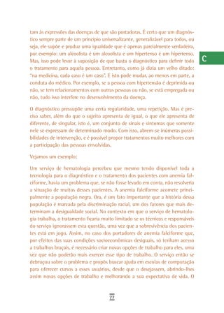 tam às expressões das doenças de que são portadoras. É certo que um diagnós-      a
tico sempre parte de um princípio universalizante, generalizável para todos, ou
seja, ele supõe e produz uma igualdade que é apenas parcialmente verdadeira,      B
por exemplo: um alcoolista é um alcoolista e um hipertenso é um hipertenso.
Mas, isso pode levar à suposição de que basta o diagnóstico para definir todo     C
o tratamento para aquela pessoa. Entretanto, como já dizia um velho ditado:
“na medicina, cada caso é um caso”. E isto pode mudar, ao menos em parte, a       d
conduta do médico. Por exemplo, se a pessoa com hipertensão é deprimida ou
não, se tem relacionamentos com outras pessoas ou não, se está empregada ou       e
não, tudo isso interfere no desenvolvimento da doença.
                                                                                  F
O diagnóstico pressupõe uma certa regularidade, uma repetição. Mas é pre-
ciso saber, além do que o sujeito apresenta de igual, o que ele apresenta de      G
diferente, de singular, isto é, um conjunto de sinais e sintomas que somente
nele se expressam de determinado modo. Com isso, abrem-se inúmeras possi-         H
bilidades de intervenção, e é possível propor tratamentos muito melhores com
a participação das pessoas envolvidas.                                            i
Vejamos um exemplo:                                                               L
Um serviço de hematologia percebeu que mesmo tendo disponível toda a
tecnologia para o diagnóstico e o tratamento dos pacientes com anemia fal-        M
ciforme, havia um problema que, se não fosse levado em conta, não resolveria
a situação de muitos desses pacientes. A anemia falciforme acomete princi-
                                                                                  n-o
palmente a população negra. Ora, é um fato importante que a história dessa
população é marcada pela discriminação racial, um dos fatores que mais de-
                                                                                  P
terminam a desigualdade social. No contexto em que o serviço de hematolo-
gia trabalha, o tratamento ficaria muito limitado se os técnicos e responsáveis
                                                                                  Q
do serviço ignorassem esta questão, uma vez que a sobrevivência dos pacien-
tes está em jogo. Assim, no caso dos portadores de anemia falciforme que,
                                                                                  r
por efeitos das suas condições socioeconômicas desiguais, só tenham acesso
a trabalhos braçais, é necessário criar novas opções de trabalho para eles, uma
                                                                                  s
vez que não poderão mais exercer esse tipo de trabalho. O serviço então se
debruçou sobre o problema e propôs buscar ajuda em escolas de computação
                                                                                  t
para oferecer cursos a esses usuários, desde que o desejassem, abrindo-lhes
                                                                                  U
assim novas opções de trabalho e melhorando a sua expectativa de vida. O
                                                                                  V-Z
                                      77
 