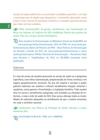 a    serviço de saúde poderia ter se concentrado no problema genético e em toda
      a tecnologia que ele dispõe para diagnóstico e tratamento, ignorando, como
  B   ainda é muito comum de acontecer, a história e a situação social das pessoas
      que estão sob seus cuidados.
  C
            PNH; HumanizaSUS; Co-gestão; Acolhimento com Classificação de
  d   Risco nos Sistemas de Urgência do SUS; Ambiência: Direito dos usuários da
      saúde; Filas nos serviços; Gestão Participativa.
  e         Área temática da Humanização na Biblioteca Virtual da Saúde/BVS em
  F        www.saude.gov.br/bvs/humanizacao; Sítio da PNH em www.saude.gov.
      br/humanizasus; Banco de Projetos da PNH – Boas Práticas de Humanização
 G    na Atenção e Gestão do SUS, em www.saude.gov.br/humanizasus e www.
      saude.gov.br/coopera; Política Nacional de Humanização – Documento Base
 H    para Gestores e Trabalhadores do SUS, no CD-ROM encartado nesta
      publicação.
  i
      Cobertura
  L
 M    É a taxa de acesso de usuários potenciais ao serviço de saúde ou a programas
      específicos, com oferta sistematizada, proporcionada de forma contínua e em
n-o   lugares geograficamente acessíveis. No que diz respeito à atenção à saúde,
      garantir cobertura aos usuários é oferecer atendimento integral, universal e
  P   equânime, como garante a Constituição e a legislação brasileira. Todo usuário
      deve ter acesso e atendimento assegurado, sem restrições ou cláusulas de co-
 Q    bertura, a toda a rede de saúde do SUS. Esse acesso abrange todas as moda-
      lidades de cobertura adequadas ao atendimento de que o usuário necessitar,
  r   em todo o território nacional.

  s       Acolhimento nas Práticas de Produção de Saúde: Atenção à saúde;
      Humaniza SUS.
  t        Constituição Federal de 1988, Lei nº 8080/90.

 U
V-Z
                                           78
 