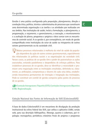 Co-gestão                                                                          a
                                                                                   B
Gestão é uma prática configurada pela proposição, planejamento, direção e
condução ética, política, técnica e administrativa de processos que constituem     C
uma determinada organização e as tarefas e as atividades por realizadas em
seu âmbito. Nas instituições de saúde, inclui a formulação, o planejamento, a      d
programação, o orçamento, o gerenciamento, a execução, o monitoramento
e a avaliação de planos, programas e projetos e deve contar com os mecanis-        e
mos de controle social. A co-gestão é, por conseqüência, um modo de gestão
compartilhado entre instituições do setor de saúde ou integrantes de outros        F
setores governamentais ou da sociedade civil.
                                                                                   G
     Muitos processos relacionados à melhoria do nível de saúde da popula-
     ção dependem da ação de outros setores governamentais, especialmente          H
dos relacionados às políticas sociais e as organizações da sociedade civil.
Nesses casos, as práticas de co-gestão têm o poder de potencializar as ações       i
executadas, evitando paralelismos e desperdícios de esforços públicos. Para
estabelecer processos de co-gestão, deve-se identificar a necessidade e pro-       L
mover uma negociação entre as instituições envolvidas, definindo-se, clara-
mente, as atribuições, compromissos e deveres de cada uma delas, estabele-         M
cendo mecanismos permanentes de interação e integração das instituições.
Pode-se constituir um comitê de gestão composto pelas partes do processo           n-o
de co-gestão.
                                                                                   P
     Comissão Intergestores Tripartite (CIT); Comissões Intergestores Bipartites
(CIB); Regionalização.                                                             Q
                                                                                   r
Coleção Nacional das Fontes de Informação do SUS (ColecionaSUS)
                                                                                   s
A base de dados ColecionaSUS é um mecanismo de divulgação da produção              t
institucional da esfera federal dos SUS, que utiliza o aplicativo Lildbi, versão
web, para sua descrição bibliográfica. Abrange, quanto à cobertura, por ti-        U
pologia: monografias; periódicos; relatórios finais de projetos e programas
                                                                                   V-Z
                                      79
 