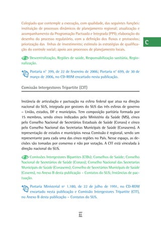 Colegiado que contemple a execução, com qualidade, das seguintes funções:       a
instituição de processos dinâmicos de planejamento regional; atualização e
acompanhamento da Programação Pactuada e Integrada (PPI); elaboração do         B
desenho do processo regulatório, com a definição dos fluxos e protocolos;
priorização das linhas de investimento; estímulo às estratégias de qualifica-   C
ção do controle social; apoio aos processos de planejamento locais.
                                                                                d
      Descentralização, Regiões de saúde, Responsabilização sanitária, Regio-
nalização.                                                                      e
     Portaria n° 399, de 22 de fevereiro de 2006; Portaria n° 699, de 30 de
     março de 2006, no CD-ROM encartado nesta publicação.
                                                                                F
                                                                                G
Comissão Intergestores Tripartite (CIT)
                                                                                H
Instância de articulação e pactuação na esfera federal que atua na direção
nacional do SUS, integrada por gestores do SUS das três esferas de governo
                                                                                i
– União, estados, DF e municípios. Tem composição paritária formada por
15 membros, sendo cinco indicados pelo Ministério da Saúde (MS), cinco
                                                                                L
pelo Conselho Nacional de Secretários Estaduais de Saúde (Conass) e cinco
pelo Conselho Nacional das Secretarias Municipais de Saúde (Conasems). A
                                                                                M
representação de estados e municípios nessa Comissão é regional, sendo um
representante para cada uma das cinco regiões no País. Nesse espaço, as de-
                                                                                n-o
cisões são tomadas por consenso e não por votação. A CIT está vinculada à
                                                                                P
direção nacional do SUS.

     Comissões Intergestores Bipartites (CIBs); Conselhos de Saúde; Conselho    Q
Nacional de Secretários de Saúde (Conass); Conselho Nacional das Secretarias
Municipais de Saúde (Conasems); Conselho de Secretários Municipais de Saúde     r
(Cosems), no Anexo B desta publicação – Contatos do SUS; Instâncias de pac-
tuação.
                                                                                s
     Portaria Ministerial nº 1.180, de 22 de julho de 1991, no CD-ROM           t
     encartado nesta publicação e Comissão Intergestores Tripartite (CIT),
no Anexo B desta publicação – Contatos do SUS.                                  U
                                                                                V-Z
                                     81
 