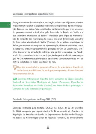 a    Comissões intergestores Bipartites (CIB)

  B
      Espaços estaduais de articulação e pactuação política que objetivam orientar,
  C   regulamentar e avaliar os aspectos operacionais do processo de descentraliza-
      ção das ações de saúde. São constituídas, paritariamente, por representantes
  d   do governo estadual – indicados pelo Secretário de Estado da Saúde – e
      dos secretários municipais de Saúde – indicados pelo órgão de representa-
  e   ção do conjunto dos municípios do estado, em geral denominado Conselho
      de Secretários Municipais de Saúde (Cosems). Os secretários municipais de
  F   Saúde, por meio de seus espaços de representação, debatem entre si os temas
 G    estratégicos, antes de apresentar suas posições na CIB. Os Cosems são, tam-
      bém, instâncias de articulação política entre gestores municipais de Saúde,
 H    sendo de extrema importância a participação dos gestores locais nesses espa-
      ços. As CIBs foram institucionalizadas pela Norma Operacional Básica nº 1 de
  i   1993 e instaladas em todos os estados do País.

  L        O gestor municipal deve procurar o Cosems de seu estado e discutir, ali,
          quais são as possibilidades de participação no processo de constituição e
 M    funcionamento da CIB.

n-o         Comissão Intergestores Tripartite (CIT); Conselhos de Saúde; Conselho
      Nacional de Secretários Municipais de Saúde (Conasems); Conselho de
  P   Secretários Municipais de Saúde (Cosems), no Anexo B desta publicação –
      Contatos do SUS; Instâncias de pactuação.
 Q
  r   Comissão Intergestores do ProgeSUS (CIP)

  s
      Comissão instituída pela Portaria MS/GM n.o 2.261, de 22 de setembro
  t   de 2006, composta por representantes do Departamento de Gestão e da
      Regulação do Trabalho em Saúde, do Departamento de Gestão da Educação
 U    na Saúde, da Coordenação-Geral de Recursos Humanos, do Departamento

V-Z
                                           82
 