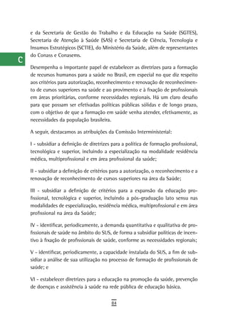 a    e da Secretaria de Gestão do Trabalho e da Educação na Saúde (SGTES),
      Secretaria de Atenção à Saúde (SAS) e Secretaria de Ciência, Tecnologia e
  B   Insumos Estratégicos (SCTIE), do Ministério da Saúde, além de representantes
      do Conass e Conasems.
  C
      Desempenha o importante papel de estabelecer as diretrizes para a formação
  d   de recursos humanos para a saúde no Brasil, em especial no que diz respeito
      aos critérios para autorização, reconhecimento e renovação de reconhecimen-
  e   to de cursos superiores na saúde e ao provimento e à fixação de profissionais
      em áreas prioritárias, conforme necessidades regionais. Há um claro desafio
  F   para que possam ser efetivadas políticas públicas sólidas e de longo prazo,
      com o objetivo de que a formação em saúde venha atender, efetivamente, as
 G    necessidades da população brasileira.

 H    A seguir, destacamos as atribuições da Comissão Interministerial:

      I - subsidiar a definição de diretrizes para a política de formação profissional,
  i   tecnológica e superior, incluindo a especialização na modalidade residência
  L   médica, multiprofissional e em área profissional da saúde;

      II - subsidiar a definição de critérios para a autorização, o reconhecimento e a
 M    renovação de reconhecimento de cursos superiores na área da Saúde;

n-o   III - subsidiar a definição de critérios para a expansão da educação pro-
      fissional, tecnológica e superior, incluindo a pós-graduação lato sensu nas
  P   modalidades de especialização, residência médica, multiprofissional e em área
      profissional na área da Saúde;
 Q
      IV - identificar, periodicamente, a demanda quantitativa e qualitativa de pro-
  r   fissionais de saúde no âmbito do SUS, de forma a subsidiar políticas de incen-
      tivo à fixação de profissionais de saúde, conforme as necessidades regionais;
  s   V - identificar, periodicamente, a capacidade instalada do SUS, a fim de sub-

  t   sidiar a análise de sua utilização no processo de formação de profissionais de
      saúde; e
 U    VI - estabelecer diretrizes para a educação na promoção da saúde, prevenção
      de doenças e assistência à saúde na rede pública de educação básica.
V-Z
                                             84
 