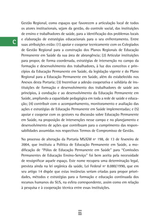a    Gestão Regional, como espaços que favorecem a articulação local de todos
      os atores institucionais, sejam da gestão, do controle social, das instituições
  B   de ensino e trabalhadores de saúde, para a identificação dos problemas locais
      e elaboração de estratégias educacionais para o seu enfrentamento. Entre
  C   suas atribuições estão: (1) apoiar e cooperar tecnicamente com os Colegiados
      de Gestão Regional para a construção dos Planos Regionais de Educação
  d   Permanente em Saúde da sua área de abrangência; (2) Articular instituições

  e   para propor, de forma coordenada, estratégias de intervenção no campo da
      formação e desenvolvimento dos trabalhadores, à luz dos conceitos e prin-
  F   cípios da Educação Permanente em Saúde, da legislação vigente e do Plano
      Regional para a Educação Permanente em Saúde, além do estabelecido nos
 G    Anexos desta Portaria; (3) Incentivar a adesão cooperativa e solidária de ins-
      tituições de formação e desenvolvimento dos trabalhadores de saúde aos
 H    princípios, à condução e ao desenvolvimento da Educação Permanente em
      Saúde, ampliando a capacidade pedagógica em toda a rede de saúde e educa-
  i   ção; (4) contribuir com o acompanhamento, monitoramento e avaliação das
      ações e estratégias de Educação Permanente em Saúde implementadas; e (5)
  L   apoiar e cooperar com os gestores na discussão sobre Educação Permanente
      em Saúde, na proposição de intervenções nesse campo e no planejamento e
 M    desenvolvimento de ações que contribuam para o cumprimento das respon-
      sabilidades assumidas nos respectivos Termos de Compromisso de Gestão.
n-o
      No processo de alteração da Portaria MS/GM nº 198, de 13 de fevereiro de
  P   2004, que instituiu a Política de Educação Permanente em Saúde, a mo-
      dificação de “Pólos de Educação Permanente em Saúde” para “Comissões
 Q    Permanentes de Educação Ensino-Serviço” foi bem aceita pela necessidade
      de ressignificar aquele espaço. Este nome recupera uma determinação legal,
  r   prevista ainda na lei orgânica da saúde, Lei Federal nº 8.080/1990, que em
      seu artigo 14 dispõe que estas instâncias seriam criadas para propor priori-
  s   dades, métodos e estratégias para a formação e educação continuada dos

  t   recursos humanos do SUS, na esfera correspondente, assim como em relação
      à pesquisa e à cooperação técnica entre essas instituições.
 U
V-Z
                                            86
 