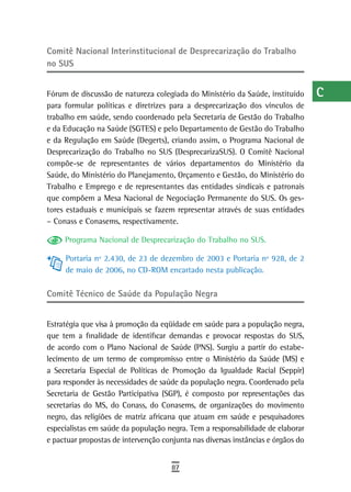 Comitê nacional interinstitucional de desprecarização do trabalho                 a
no sUs
                                                                                  B
Fórum de discussão de natureza colegiada do Ministério da Saúde, instituído       C
para formular políticas e diretrizes para a desprecarização dos vínculos de
trabalho em saúde, sendo coordenado pela Secretaria de Gestão do Trabalho         d
e da Educação na Saúde (SGTES) e pelo Departamento de Gestão do Trabalho
e da Regulação em Saúde (Degerts), criando assim, o Programa Nacional de          e
Desprecarização do Trabalho no SUS (DesprecarizaSUS). O Comitê Nacional
compõe-se de representantes de vários departamentos do Ministério da              F
Saúde, do Ministério do Planejamento, Orçamento e Gestão, do Ministério do
Trabalho e Emprego e de representantes das entidades sindicais e patronais        G
que compõem a Mesa Nacional de Negociação Permanente do SUS. Os ges-
tores estaduais e municipais se fazem representar através de suas entidades
                                                                                  H
– Conass e Conasems, respectivamente.
                                                                                  i
     Programa Nacional de Desprecarização do Trabalho no SUS.
                                                                                  L
     Portaria nº 2.430, de 23 de dezembro de 2003 e Portaria nº 928, de 2
     de maio de 2006, no CD-ROM encartado nesta publicação.                       M
Comitê técnico de saúde da População negra                                        n-o
                                                                                  P
Estratégia que visa à promoção da eqüidade em saúde para a população negra,
que tem a finalidade de identificar demandas e provocar respostas do SUS,         Q
de acordo com o Plano Nacional de Saúde (PNS). Surgiu a partir do estabe-
lecimento de um termo de compromisso entre o Ministério da Saúde (MS) e           r
a Secretaria Especial de Políticas de Promoção da Igualdade Racial (Seppir)
para responder às necessidades de saúde da população negra. Coordenado pela       s
Secretaria de Gestão Participativa (SGP), é composto por representações das
secretarias do MS, do Conass, do Conasems, de organizações do movimento           t
negro, das religiões de matriz africana que atuam em saúde e pesquisadores
especialistas em saúde da população negra. Tem a responsabilidade de elaborar     U
e pactuar propostas de intervenção conjunta nas diversas instâncias e órgãos do
                                                                                  V-Z
                                      87
 