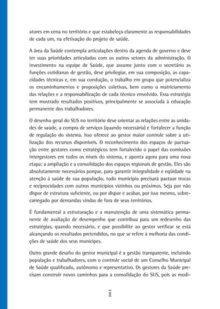 atores em cena no território e que estabeleça claramente as responsabilidades
de cada um, na efetivação do projeto de saúde.

A área da Saúde contempla articulações dentro da agenda de governo e deve
ter suas prioridades articuladas com os outros setores da administração. O
investimento na equipe de Saúde, que assume junto com o secretário as
funções cotidianas de gestão, deve privilegiar, em sua composição, as capa-
cidades técnicas e, em sua condução, o trabalho em grupo que potencializa
os encaminhamentos e proposições coletivas, bem como o matriciamento
das relações e a responsabilização de cada técnico envolvido. Essa estratégia
tem mostrado resultados positivos, principalmente se associada à educação
permanente dos trabalhadores.

O desenho geral do SUS no território deve orientar as relações entre as unida-
des de saúde, a compra de serviços (quando necessária) e fortalecer a função
de regulação do sistema. Isso oferece ao gestor maior controle sobre a uti-
lização dos recursos disponíveis. O reconhecimento dos espaços de pactua-
ção entre gestores como estratégicos tem fortalecido o papel das comissões
intergestores em todos os níveis do sistema, e aponta agora para uma nova
etapa: a ampliação e a consolidação dos espaços regionais de gestão. Eles são
absolutamente necessários porque, para garantir integralidade e eqüidade na
atenção à saúde de sua população, todo município precisará pactuar trocas
e reciprocidades com outros municípios vizinhos ou próximos. Seja por não
dispor de estrutura suficiente, ou por dispor e acabar, por isso mesmo, sobre-
carregado por demandas vindas de fora de seus territórios.

É fundamental a estruturação e a manutenção de uma sistemática perma-
nente de avaliação de desempenho que contribua para um redesenho das
estratégias, quando necessário, e que possibilite ao gestor verificar se está
alcançando os resultados pretendidos, no que se refere à melhoria das condi-
ções de saúde dos seus munícipes.

Outro grande desafio do gestor municipal é a gestão transparente, incluindo
população e trabalhadores, com o controle social de um Conselho Municipal
de Saúde qualificado, autônomo e representativo. Os gestores da Saúde pre-
cisam construir novos caminhos para a consolidação do SUS, pois as modi-


                                      8
 
