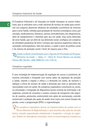 a    Complexo industrial da saúde

  B
      O Complexo Industrial e de Inovação em Saúde incorpora os setores indus-
  C   triais, que se articulam com a rede nacional de serviços de saúde para consti-
      tuir um conjunto altamente dinâmico de atividades econômicas de interesse
  d   para o setor Saúde, voltadas para produção de insumos estratégicos como, por
      exemplo, medicamentos, fármacos, vacinas, hemoderivados, kits diagnósticos,
  e   além de equipamentos e materiais para uso em saúde. Essa outra dimensão
      do setor Saúde, que vai além de sua dimensão social, configura um complexo
  F   de atividades produtivas de bens e serviços que alavanca segmentos-chave da
      sociedade contemporânea. Sob este prisma, a saúde é parte da política social
 G    e do sistema de proteção social e fonte de riqueza para o País.

 H         Saúde no Brasil. Contribuições para a Agenda de Prioridades de Pesquisa.
           Ministério da Saúde –, 304p.: il – (Série B: Textos Básicos em Saúde),
  i   Editora MS, Brasília: 2006 (ISBN 85-334-1199-5).

  L   Complexo regulador

 M
      É uma estratégia de implementação da regulação do acesso à assistência, de
n-o   maneira articulada e integrada com outras ações da regulação da atenção
      à saúde, visando a regular a oferta e a demanda em saúde, de maneira a
  P   adequar a oferta de serviços de saúde à demanda que mais se aproxima das
      necessidades reais em saúde. Os complexos reguladores constituem-se, assim,
 Q    na articulação e integração de dispositivos (como centrais de internação e de
      urgências, centrais de consultas e exames, serviços de transportes não urgen-
  r   tes de usuários, protocolos assistenciais) com ações de contratação, controle
      assistencial e avaliação das ações de saúde, bem como com outras funções da
  s   gestão, como a programação (PPI) e a regionalização.

  t         Os complexos reguladores devem ser implementados de acordo com os
            Planos Diretores de Regionalização e seus desenhos das redes de atenção
 U    básica, atenção especializada ambulatorial e hospitalar e atenção às urgên-
      cias. Podem ter abrangência municipal, micro ou macrorregional, estadual ou
V-Z
                                           90
 