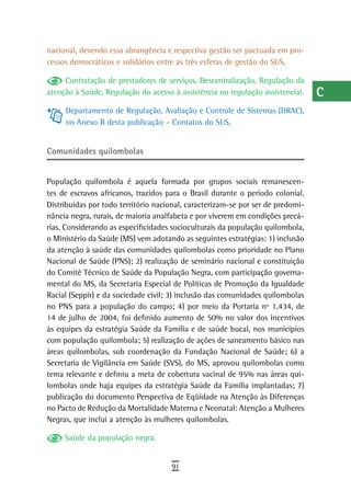nacional, devendo essa abrangência e respectiva gestão ser pactuada em pro-      a
cessos democráticos e solidários entre as três esferas de gestão do SUS.
                                                                                 B
     Contratação de prestadores de serviços, Descentralização, Regulação da
atenção à Saúde, Regulação do acesso à assistência ou regulação assistencial.    C
     Departamento de Regulação, Avaliação e Controle de Sistemas (DRAC),
     no Anexo B desta publicação – Contatos do SUS.
                                                                                 d
                                                                                 e
Comunidades quilombolas
                                                                                 F
População quilombola é aquela formada por grupos sociais remanescen-             G
tes de escravos africanos, trazidos para o Brasil durante o período colonial.
Distribuídas por todo território nacional, caracterizam-se por ser de predomi-   H
nância negra, rurais, de maioria analfabeta e por viverem em condições precá-
rias. Considerando as especificidades socioculturais da população quilombola,    i
o Ministério da Saúde (MS) vem adotando as seguintes estratégias: 1) inclusão
da atenção à saúde das comunidades quilombolas como prioridade no Plano          L
Nacional de Saúde (PNS); 2) realização de seminário nacional e constituição
do Comitê Técnico de Saúde da População Negra, com participação governa-         M
mental do MS, da Secretaria Especial de Políticas de Promoção da Igualdade
Racial (Seppir) e da sociedade civil; 3) inclusão das comunidades quilombolas    n-o
no PNS para a população do campo; 4) por meio da Portaria nº 1.434, de
14 de julho de 2004, foi definido aumento de 50% no valor dos incentivos         P
às equipes da estratégia Saúde da Família e de saúde bucal, nos municípios
com população quilombola; 5) realização de ações de saneamento básico nas        Q
áreas quilombolas, sob coordenação da Fundação Nacional de Saúde; 6) a
Secretaria de Vigilância em Saúde (SVS), do MS, aprovou quilombolas como         r
tema relevante e definiu a meta de cobertura vacinal de 95% nas áreas qui-
lombolas onde haja equipes da estratégia Saúde da Família implantadas; 7)        s
publicação do documento Perspectiva de Eqüidade na Atenção às Diferenças
no Pacto de Redução da Mortalidade Materna e Neonatal: Atenção a Mulheres        t
Negras, que inclui a atenção às mulheres quilombolas.
                                                                                 U
     Saúde da população negra.
                                                                                 V-Z
                                     91
 