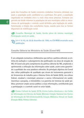 a    parte dos Conselhos de Saúde existentes estabelece formatos eleitorais nos
      quais a população pode candidatar-se a participar. Em geral, a população
  B   organizada em entidades civis é a mais ativa nesse processo. Compete aos
      gestores da Saúde informar às populações de seus municípios sobre os meca-
  C   nismos de participação e controle social definidos pela legislação de saúde,
      fomentando a eleição dos conselheiros locais, usando para isso as formas
  d   disponíveis de mobilização social.

  e          Conselho Municipal de Saúde, Gestão plena do sistema municipal,
      Participação social em saúde.
  F
           Lei n° 8.142, de 28 de dezembro de 1990, no CD-ROM encartado nesta
 G         publicação.


 H    Conselho editorial do Ministério da Saúde (Coned MS)
  i
      É um colegiado normativo e deliberativo que define a política editorial, os cri-
  L   térios de avaliação e o planejamento das publicações nas áreas de atuação do
      MS. O Coned zela pelo cumprimento da política editorial do MS, ampliando e
 M    aprimorando a utilização das informações sobre saúde, assim como garantin-
n-o   do a qualidade dos seus produtos editoriais. Os principais objetivos do Coned
      são: editar publicações de qualidade que sirvam de instrumento gerencial e
  P   de ferramentas de trabalho para o Sistema Único de Saúde (SUS), nas esferas
      federal, estadual e municipal; preservar o acervo informacional em saúde;
 Q    incentivar a pesquisa, o intercâmbio e as parcerias de interesse da saúde pú-
      blica; promover amplo acesso público a essas informações, contribuindo para
  r   a participação e o controle social no setor Saúde.

  s         Centro Cultural da Saúde (CCS), Centro Latino-Americano e do Caribe
      de Informação em Ciências da Saúde (Bireme), Coleção Nacional das Fontes
  t   de Informação do SUS (ColecionaSUS), Estação Biblioteca Virtual em Saúde
      (Estação BVS), Política Editorial.
 U
V-Z
                                            94
 