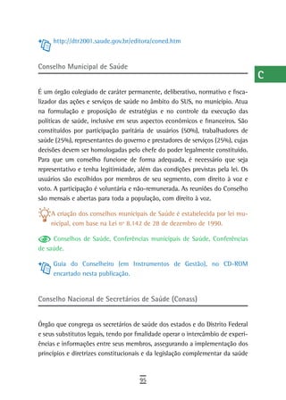 http://dtr2001.saude.gov.br/editora/coned.htm                                a
                                                                                  B
Conselho Municipal de saúde
                                                                                  C
É um órgão colegiado de caráter permanente, deliberativo, normativo e fisca-      d
lizador das ações e serviços de saúde no âmbito do SUS, no município. Atua
na formulação e proposição de estratégias e no controle da execução das           e
políticas de saúde, inclusive em seus aspectos econômicos e financeiros. São
constituídos por participação paritária de usuários (50%), trabalhadores de       F
saúde (25%), representantes do governo e prestadores de serviços (25%), cujas
decisões devem ser homologadas pelo chefe do poder legalmente constituído.        G
Para que um conselho funcione de forma adequada, é necessário que seja
representativo e tenha legitimidade, além das condições previstas pela lei. Os    H
usuários são escolhidos por membros de seu segmento, com direito à voz e
voto. A participação é voluntária e não-remunerada. As reuniões do Conselho
                                                                                  i
são mensais e abertas para toda a população, com direito à voz.
                                                                                  L
    A criação dos conselhos municipais de Saúde é estabelecida por lei mu-
    nicipal, com base na Lei nº 8.142 de 28 de dezembro de 1990.                  M
     Conselhos de Saúde, Conferências municipais de Saúde, Conferências           n-o
de saúde.
                                                                                  P
     Guia do Conselheiro (em Instrumentos de Gestão), no CD-ROM
     encartado nesta publicação.                                                  Q
                                                                                  r
Conselho Nacional de Secretários de Saúde (Conass)
                                                                                  s
Órgão que congrega os secretários de saúde dos estados e do Distrito Federal
e seus substitutos legais, tendo por finalidade operar o intercâmbio de experi-
                                                                                  t
ências e informações entre seus membros, assegurando a implementação dos
                                                                                  U
princípios e diretrizes constitucionais e da legislação complementar da saúde
                                                                                  V-Z
                                      95
 