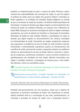 a    brasileira, na implementação de ações e serviços de saúde. Promove o pleno
      exercício das responsabilidades das secretarias de saúde, no que diz respeito
  B   às políticas de saúde, junto aos órgãos dos governos federal e municipal, ao
      Poder Legislativo e às entidades da sociedade. Realiza diligência no sentido
  C   de que as secretarias de saúde dos estados e do Distrito Federal participem da
      formulação e tomada de decisões que digam respeito ao desenvolvimento dos
  d   sistemas de saúde nas unidades federadas, em conjunto com o Ministério da
  e   Saúde (MS). Assegura às secretarias municipais de saúde ou órgãos municipais
      equivalentes, por meio da direção do Conselho ou Associação de Secretários
  F   Municipais de Saúde de cada unidade federada, a participação em todas as
      decisões que digam respeito ao desenvolvimento dos sistemas municipais
 G    ou intermunicipais de saúde. Encaminha aos órgãos competentes propostas
      para equacionar os problemas da área de Saúde em todo território nacional,
 H    estimulando e intercambiando experiências quanto ao funcionamento dos
      conselhos de saúde, promovendo estudos e propondo soluções aos problemas
  i   relativos ao desenvolvimento da área da Saúde. Orienta e promove a realiza-
      ção de congressos, conferências, seminários e outros encontros tendentes ao
  L   aperfeiçoamento das atividades do setor Saúde. Mantém intercâmbio com
      órgãos e entidades nacionais e estrangeiras de interesse para o setor Saúde.
 M    Sua diretoria é eleita em assembléias anuais.

n-o        Conselho Nacional das Secretarias Municipais de Saúde (Conasems);
      Conselhos de Saúde; Instâncias de pactuação.
  P
           <http://www.conass.com.br/>; Conselho Nacional de Secretários de
 Q         Saúde (Conass), no Anexo B desta publicação – Contatos do SUS.

  r   Conselho Nacional das Secretarias Municipais de Saúde (Conasems)

  s
      Entidade não-governamental, sem fins lucrativos, criada com o objetivo de
  t   representar as secretarias municipais de Saúde. Sua importância no cenário
      político brasileiro deve-se à constatação de que cabe, prioritariamente, ao
 U    município a prestação de serviços de saúde, com a cooperação técnica e

V-Z
                                           96
 