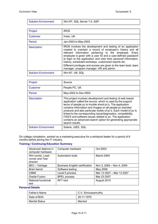 Curriculum Vitae Guruprasad. S
Solution Environment Win NT, SQL Server 7.0, ASP.
Project IROS
Customer Imtac, UK
Period Jan-2003 to May-2003
Description IROS involves the development and testing of an application
created to maintain a record of employee’s history and all
relevant information pertaining to the employee. Every
employee is given with a user ID and a user-defined password
to login to the application and view their personal information,
history, scheduled workdays, customized reports etc.
Different privileges and access are given to the team lead, team
manager, program manager, HR and admin.
Solution Environment Win NT, VB, SQL
Project Source
Customer People PC, UK
Period May-2002 to Dec-2002
Description This project involves development and testing of web based
application called the source, which is used by the support
techs of people pc to trouble shoot pc’s. The application
contains information and images on all people pc branded
products and also particular builds of pc’s. Each model of pc is
linked to the corresponding issue/diagnostics, compatibility,
FAQ’S and software issues related to pc. The application
contains an advanced search option for generating appropriate
search results.
Solution Environment Solaris, J2EE, SQL.
On college completion, worked as a marketing executive for a whirlpool dealer for a period of 8
months before joining the IT industry.
Training / Continuing Education Summary
Advanced diploma in
computer hardware
Computer hardware Oct 2003
Win runner, Load
runner and Test
director
Automation tools March 2004
BEC – Vantage Business English certification Nov 3, 2004 – Nov 4, 2004
Brain bench Software testing May 2006
CMMI Level 5 process Mar 12 2007 – Mar 13 2007
Oracle Fusion BPEL process Mar 23 2007
Rational functional
test
RFT tool August 2010
Personal Details
Father’s Name C.V. Srinivasamurthy
Date of Birth 20-11-1979
Marital Status Married
Page 10 of 11
 