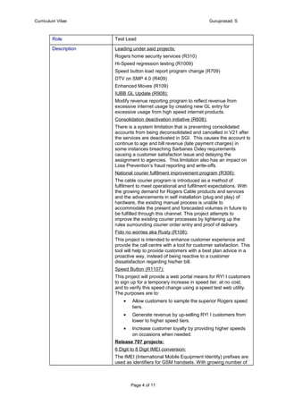Curriculum Vitae Guruprasad. S
Role Test Lead
Description Leading under said projects:
Rogers home security services (R310)
Hi-Speed regression testing (R1009)
Speed button load report program change (R709)
DTV on SMP 4.0 (R409)
Enhanced Moves (R109)
IUBB GL Update (R908):
Modify revenue reporting program to reflect revenue from
excessive internet usage by creating new GL entry for
excessive usage from high speed internet products.
Consolidation deactivation initiative (R608):
There is a system limitation that is preventing consolidated
accounts from being deconsolidated and cancelled in V21 after
the services are deactivated in SGI. This causes the account to
continue to age and bill revenue (late payment charges) in
some instances breaching Sarbanes Oxley requirements
causing a customer satisfaction issue and delaying the
assignment to agencies. This limitation also has an impact on
Loss Prevention’s fraud reporting and write-offs.
National courier fulfilment improvement program (R308):
The cable courier program is introduced as a method of
fulfilment to meet operational and fulfilment expectations. With
the growing demand for Rogers Cable products and services
and the advancements in self installation (plug and play) of
hardware, the existing manual process is unable to
accommodate the present and forecasted volumes in future to
be fulfilled through this channel. This project attempts to
improve the existing courier processes by tightening up the
rules surrounding courier order entry and proof of delivery.
Fido no worries aka Rusty (R108):
This project is intended to enhance customer experience and
provide the call centre with a tool for customer satisfaction. This
tool will help to provide customers with a best plan advice in a
proactive way, instead of being reactive to a customer
dissatisfaction regarding his/her bill.
Speed Button (R1107):
This project will provide a web portal means for RY! I customers
to sign up for a temporary increase in speed tier, at no cost,
and to verify this speed change using a speed test web utility.
The purposes are to:
• Allow customers to sample the superior Rogers speed
tiers.
• Generate revenue by up-selling RY! I customers from
lower to higher speed tiers.
• Increase customer loyalty by providing higher speeds
on occasions when needed.
Release 707 projects:
6 Digit to 8 Digit IMEI conversion:
The IMEI (International Mobile Equipment Identity) prefixes are
used as identifiers for GSM handsets. With growing number of
Page 4 of 11
 