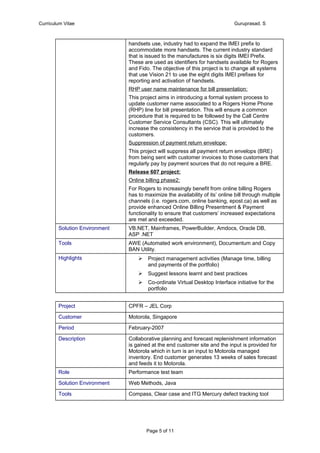 Curriculum Vitae Guruprasad. S
handsets use, industry had to expand the IMEI prefix to
accommodate more handsets. The current industry standard
that is issued to the manufactures is six digits IMEI Prefix.
These are used as identifiers for handsets available for Rogers
and Fido. The objective of this project is to change all systems
that use Vision 21 to use the eight digits IMEI prefixes for
reporting and activation of handsets.
RHP user name maintenance for bill presentation:
This project aims in introducing a formal system process to
update customer name associated to a Rogers Home Phone
(RHP) line for bill presentation. This will ensure a common
procedure that is required to be followed by the Call Centre
Customer Service Consultants (CSC). This will ultimately
increase the consistency in the service that is provided to the
customers.
Suppression of payment return envelope:
This project will suppress all payment return envelops (BRE)
from being sent with customer invoices to those customers that
regularly pay by payment sources that do not require a BRE.
Release 607 project:
Online billing phase2:
For Rogers to increasingly benefit from online billing Rogers
has to maximize the availability of its’ online bill through multiple
channels (i.e. rogers.com, online banking, epost.ca) as well as
provide enhanced Online Billing Presentment & Payment
functionality to ensure that customers’ increased expectations
are met and exceeded.
Solution Environment VB.NET, Mainframes, PowerBuilder, Amdocs, Oracle DB,
ASP .NET
Tools AWE (Automated work environment), Documentum and Copy
BAN Utility.
Highlights  Project management activities (Manage time, billing
and payments of the portfolio)
 Suggest lessons learnt and best practices
 Co-ordinate Virtual Desktop Interface initiative for the
portfolio
Project CPFR – JEL Corp
Customer Motorola, Singapore
Period February-2007
Description Collaborative planning and forecast replenishment information
is gained at the end customer site and the input is provided for
Motorola which in turn is an input to Motorola managed
inventory. End customer generates 13 weeks of sales forecast
and feeds it to Motorola.
Role Performance test team
Solution Environment Web Methods, Java
Tools Compass, Clear case and ITG Mercury defect tracking tool
Page 5 of 11
 